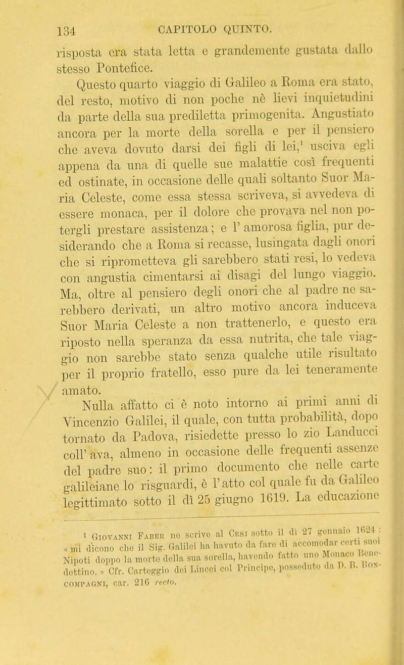 risposta era stata letta e grandemente gustata dallo stesso Pontefice. Questo quarto viaggio di Galileo a Roma era stato, del resto, motivo di non poche nè lievi inquietudini da parte della sua prediletta primogenita. Angustiato ancora per la morte della sorella e per il pensiero che aveva dovuto darsi dei figli di lei,' usciva egli appena da una di quelle sue malattie così frequenti ed ostinate, in occasione delle quali soltanto Suor Ma- ria Celeste, come essa stessa scriveva, si avvedeva di essere monaca, per il dolore che provava nel non po- tergli prestare assistenza ; e 1' amorosa figlia, pur de- siderando che a Roma si recasse, lusingata dagli onori che si riprometteva gli sarebbero stati resi, lo vedeva con angustia cimentarsi ai disagi del lungo viaggio. Ma, oltre al pensiero degli onori che al padre ne sa- rebbero derivati, un altro motivo ancora induceva Suor Maria Celeste a non trattenerlo, e questo era riposto nella speranza da essa nutrita, che tale viag- gio non sarebbe stato senza qualche utile risultato per il proprio fratello, esso pure da lei teneramente amato. . Nulla affatto ci è noto intorno ai primi anni di Vincenzio Galilei, il quale, con tutta probabilità, dopo tornato da Padova, risiedette presso lo zio Landucci coir ava, almeno in occasione delle frequenti assenze del padre suo : il primo documento che nelle carte galileiane lo risguardi, è l'atto col quale fu da Gahleo legittimato sotto il dì 25 giugno 1619. La educazione 1 Giovanni Fabeu no scrivo al Cksi sotto il dì 27 gennaio 1624 « mi dicono che il Sig. Galilei ha havnto da fare di accomodar corti suo, Nipoti doppo la morte della sua sorella, havendo tatto uno Monaco 1 cne- dottino. » Cfr. Carteggio dei Lincei col Trincipe, posseduto da U. R. Lon- coMPAONi, car. 210 noto.