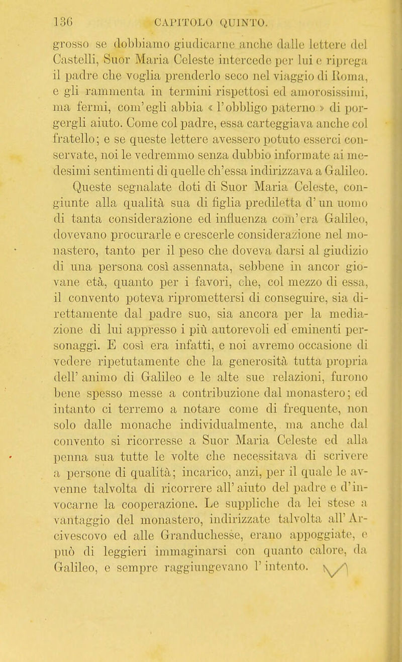 grosso se dobl)iamo giudicarne anche dalle lettere del Castelli, Suor Maria Celeste intercede per lui e riprega il padre che voglia prenderlo seco nel viaggio di llonia, e gii rammenta in termini rispettosi ed amorosissimi, ma fermi, coni' egli abbia « l'obbligo paterno > di por- gergli aiuto. Come col padre, essa carteggiava anche col fratello ; e se queste lettere avessero potuto esserci con- servate, noi le vedremmo senza dubbio informate ai me- desimi sentimenti di quelle ch'essa indirizzava a Galileo. Queste segnalate doti di Suor Maria Celeste, con- giunte alla qualità sua di figlia prediletta d'un uomo di tanta considerazione ed influenza com' era Galileo, dovevano procurarle e crescerle considerazione nel mo- nastero, tanto per il peso che doveva darsi al giudizio di una persona così assennata, sebbene in ancor gio- vane età, quanto per i favori, che, col mezzo di essa, il convento poteva ripromettersi di conseguire, sia di- rettamente dal padre suo, sia ancora per la media- zione di lui appresso i più autorevoli ed eminenti per- sonaggi. E così era infatti, e noi avremo occasione di vedere ripetutamente che la generosità tutta propria dell' animo di Galileo e le alte sue relazioni, furono bene sjjesso messe a contribuzione dal monastero ; ed intanto ci terremo a notare come di frequente, non solo dalle monache individualmente, ma anche dal convento si ricorresse a Suor Maria Celeste ed alla penna sua tutte le volte che necessitava di scrivere a persone di qualità ; incarico, anzi, per il quale le av- venne talvolta di ricorrere all'aiuto del padre e d'in- vocai-nc la cooperazione. Le suppliche da lei stese a vantaggio del monastero, indirizzate talvolta all'Ar- civescovo ed alle Granduchesse, erano appoggiate, e può di leggieri immaginarsi con quanto calore, da Galileo, e sempre raggiungevano l'intento.