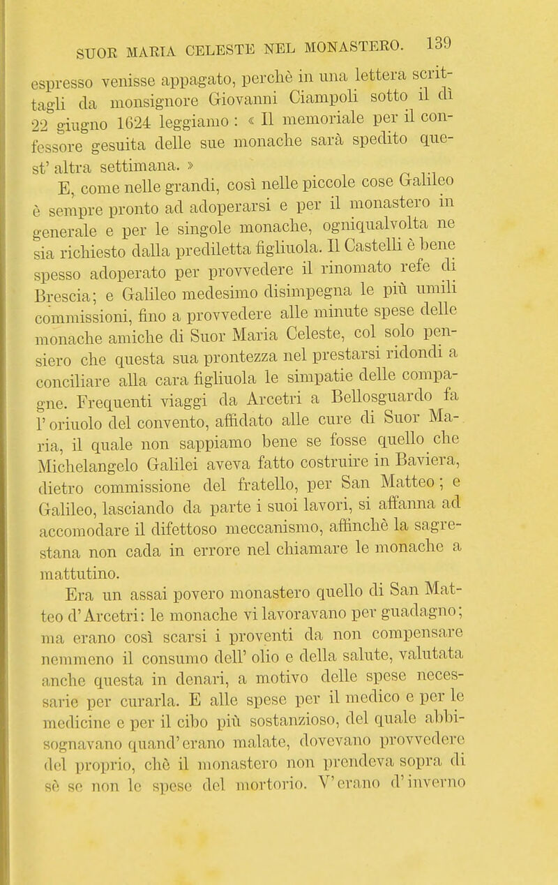 espresso venisse appagato, perchè in una lettera scrit- tagli da monsignore Giovanni Ciampoli sotto il di 22''giugno 1624 leggiamo : « Il memoriale per il con- fessore gesuita delle sue monache sarà spedito gue- st'altra settimana. » E, come nelle grandi, così nelle piccole cose bahleo è sempre pronto ad adoperarsi e per il monastero in generale e per le singole monache, ogniqualvolta ne sia richiesto dalla prediletta figliuola. 11 Castelli è bene spesso adoperato per provvedere il rinomato refe di Brescia; e Galileo medesimo disimpegna le più umih commissioni, fino a provvedere alle minute spese delle monache amiche di Suor Maria Celeste, col solo pen- siero che questa sua prontezza nel prestarsi ridondi a conciliare alla cara figliuola le simpatie delle compa- gne. Frequenti viaggi da Arcetri a Bellosguardo fa r orinolo del convento, affidato alle cure di Suor Ma- ria, il quale non sappiamo bene se fosse quello che Michelangelo Galilei aveva fatto costruire in Baviera, dietro commissione del fratello, per San Matteo ; e Galileo, lasciando da parte i suoi lavori, si affanna ad accomodare il difettoso meccanismo, affinchè la sagre- stana non cada in errore nel chiamare le monache a mattutino. Era un assai povero monastero quello di San Mat- teo d'Arcetri: le monache vi lavoravano per guadagno; ma erano così scarsi i proventi da non compensare nemmeno il consumo dell' olio e della salute, valutata anche questa in denari, a motivo delle spese neces- sarie per curarla. E alle spese per il medico e per le medicine e per il cibo più sostanzioso, del quale abbi- sognavano quand' erano malate, dovevano provvedere del proprio, chè il monastero non prendeva sopra di sè so non lo spose del mortorio. V'erano d'inverno