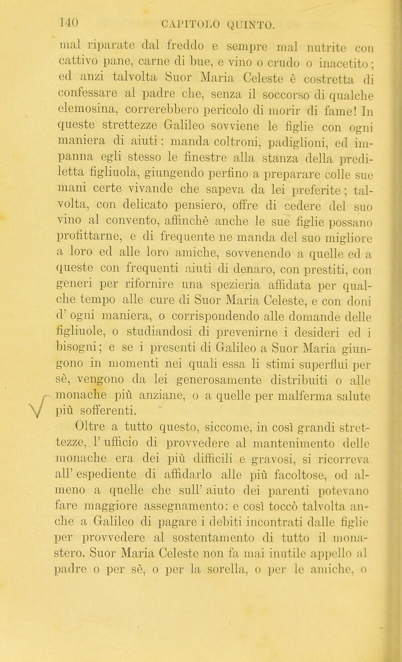 mal riparate dal freddo e sempre mal nutrite con cattivo pane, carne di bue, e vino o crudo o inacetito ; ed anzi talvolta Suor Maria Celeste è costretta di confessare al padre che, senza il soccorso di qualche elemosina, correrebbero pericolo di morir di fame! In queste strettezze Galileo sovviene le figlie con ogni maniera di aiuti : manda coltroni, padiglioni, ed im- panna egli stesso le finestre alla stanza della predi- letta figliuola, giungendo perfino a preparare colle sue mani certe vivande che sapeva da lei preferite ; tal- volta, con delicato pensiero, offre di cedere del suo vino al convento, aflinchè anche le sue figlie possano profittarne, e di frequente ne manda del suo migliore a loro ed alle loro amiche, sovvenendo a quelle ed a queste con frequenti aiuti di denaro, con prestiti, con generi per rifornire una spezieria affidata per qual- che tempo alle cure di Suor Maria Celeste, e con doni d' ogni maniera, o corrispondendo alle domande delle figliuole, 0 studiandosi di prevenirne i desideri ed i bisogni ; e se i presenti di Galileo a Suor Maria giun- gono in momenti nei quali essa li stimi superflui per sè, vengono da lei generosamente distribuiti o alle monache più anziane, o a quelle per malferma salute più sofferenti. Oltre a tutto questo, siccome, in così grandi stret- tezze, r ufficio di provvedere al mantenimento delle monache era dei più diflicili e gravosi, si ricorreva all' espediente di affidarlo alle più facoltose, od al- meno a quelle che sull' aiuto dei parenti potevano fare maggiore assegnamento: e così toccò talvolta an- che a Galileo di pagare i debiti incontrati dalle figlie per provvedere al sostentamento di tutto il mona- stero. Suor Maria Celeste non fa mai inutile appello al padre o per sè, o per la, sorella, o per le amiche, o