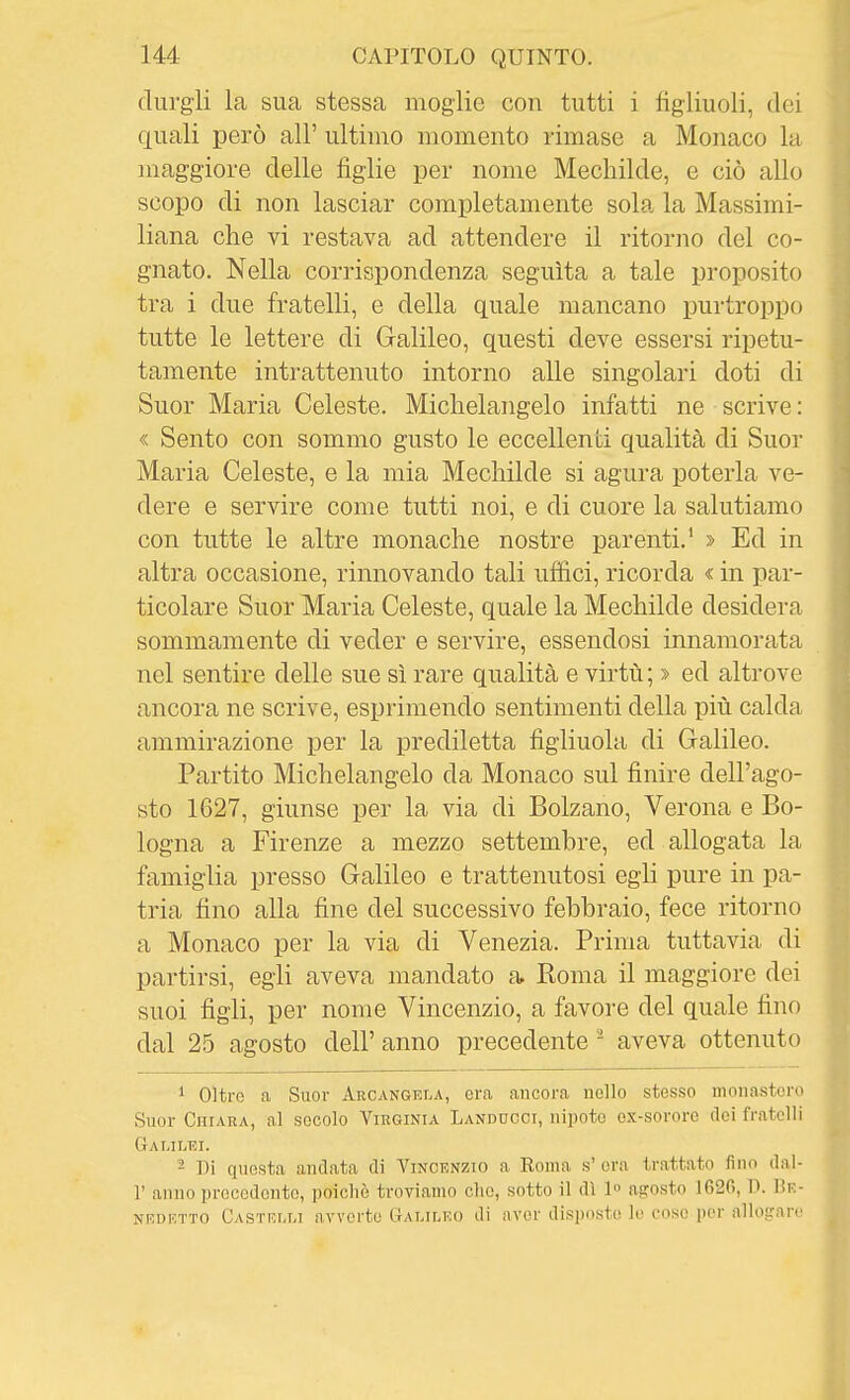 (lurgii la sua stessa moglie con tutti i figliuoli, dei quali però all' ultimo momento rimase a Monaco la maggiore delle figlie per nome Mechilde, e ciò allo scopo di non lasciar completamente sola la Massimi- liana che vi restava ad attendere il ritorno del co- gnato. Nella corrispondenza seguita a tale proposito tra i due fratelli, e della quale mancano purtroppo tutte le lettere di Galileo, questi deve essersi ripetu- tamente intrattenuto intorno alle singolari doti di Suor Maria Celeste. Michelangelo infatti ne scrive : « Sento con sommo gusto le eccellenti qualità di Suor Maria Celeste, e la mia Mechilde si agura poterla ve- dere e servire come tutti noi, e di cuore la salutiamo con tutte le altre monache nostre parenti.' > Ed in altra occasione, rinnovando tali ufiici, ricorda « in par- ticolare Suor Maria Celeste, quale la Mechilde desidera sommamente di veder e servire, essendosi innamorata nel sentire delle sue sì rare qualità e virtù; » ed altrove ancora ne scrive, esprimendo sentimenti della più calda ammirazione per la prediletta figliuola di Galileo. Partito Michelangelo da Monaco sul finire dell'ago- sto 1627, giunse per la via di Bolzano, Verona e Bo- logna a Firenze a mezzo settembre, ed allogata la famiglia presso Galileo e trattenutosi egli pure in pa- tria fino alla fine del successivo febbraio, fece ritorno a Monaco per la via di Venezia. Prima tuttavia di partirsi, egli aveva mandato a. Koma il maggiore dei suoi figli, per nome Vincenzio, a favore del quale fino dal 25 agosto dell' anno precedente ^ aveva ottenuto 1 oltre a Suor Arcangela, era ancora nello stesso monastero Suor CurARA, al secolo Virginia Landuoci, nipote ex-sororc dei fratelli Galilei. 2 Di questa andata di Vincenzio a Eoma s' ora trattato fino dal- l' anno precedente, poiché troviamo che, sotto il dì 1 asrosto 1620, D. Be- NRDKTTO Castrlm avvcrtu CtAT.ir.KO di aver disposte le cose jier alloiiare