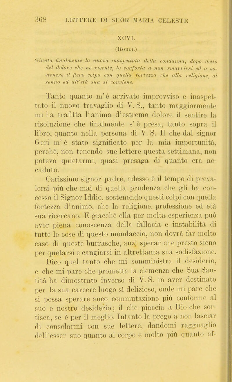 XCVl. (Roma.) Giunta finalmente la nuova inaspettala dalla condanna, dopo dallo del dolore che ne risente, lo conforta a non smarrirsi ed a so- stenere il fiero colpo con quella fortezza, che alla religione, al senno ed all'età sua si conviene. Tanto quanto m'è arrivato improvviso e inaspet- tato il nuovo travaglio di V. S., tanto maggiormente mi ha trafitta l'anima ci' estremo dolore il sentire la risoluzione che finalmente s' è presa, tanto sopra il libro, quanto nella persona di V. S. Il che dal signoi- Gerì m' è stato significato per la mia importunità, perchè, non tenendo sue lettere questa settimana, non potevo quietarmi, quasi presaga di quanto era ac- caduto. Carissimo signor padre, adesso è il tempo di preva- lersi più che mai di quella prudenza che gli ha con- cesso il Signor Iddio, sostenendo questi colpi con quella fortezza d'animo, che la religione, professione ed età sua ricercano. E giacché ella per molta esperienza può aver piena conoscenza della fallacia e instabilità di tutte le cose di questo mondacelo, non dovrà far molto caso di queste burrasche, anz^ sperar che presto sieno per quetarsi e cangiarsi in altrettanta sua sodisfazione. Dico quel tanto che mi somministra il desiderio, e che mi pare che prometta la clemenza che Sua San- tità ha dimostrato inverso di V. S. in aver destinato per la sua carcere luogo sì delizioso, onde mi pare che si possa sperare anco commutazione più conforme al suo e nostro desiderio ; il che piaccia a Dio che sor- tisca, se è per il meglio. Intanto la prego a non lasciar di consolarmi con sue lettere, dandomi ragguaglio dell'esser suo quanto al corpo e molto più quanto al-