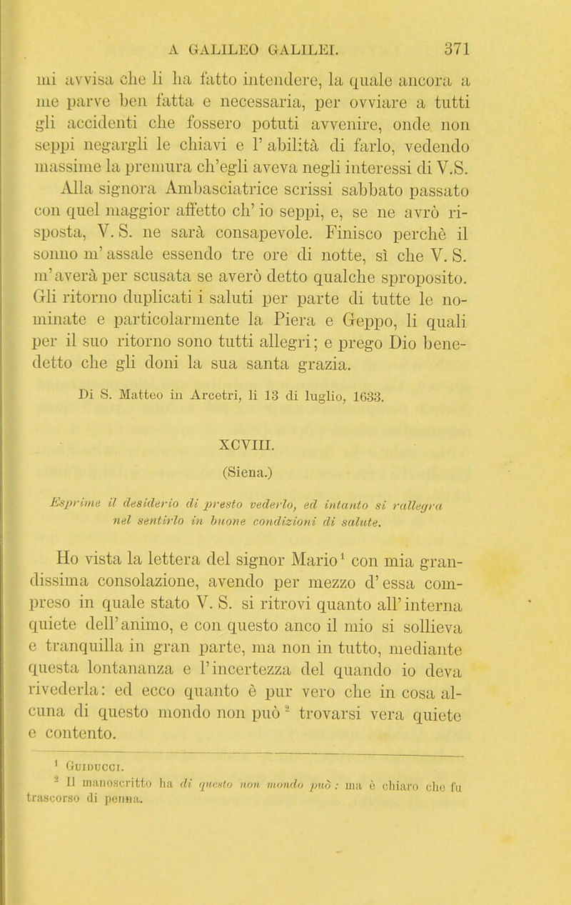 lui avvisa che li lia fatto intendere, la quale ancora a me parve ben fatta e necessaria, per ovviare a tutti gli accidenti che fossero potuti avvenire, onde non seppi negargli le chiavi e 1' abilità di farlo, vedendo massime la premura ch'egli aveva negli interessi di V.S. Alla signora Ambasciatrice scrissi sabbato passato con quel maggior affetto eh' io seppi, e, se ne avrò ri- sposta, V. S. ne sarà consapevole. Finisco perchè il sonno m'assale essendo tre ore di notte, sì che V. S. m'averà per scusata se averò detto qualche sproposito. Gli ritorno duplicati i saluti per parte di tutte le no- minate e particolarmente la Piera e Geppo, li quali per il suo ritorno sono tutti allegri; e prego Dio bene- detto che gli doni la sua santa grazia. Di S. Matteo in Arcetri, li 13 di luglio, 1633. XCVIII. (Siena.) Esprime il desiderio di presto vederlo, ed intanto si rallegra nel sentirlo in buone condizioni di salute. Ho vista la lettera del signor Mario ^ con mia gran- dissima consolazione, avendo per mezzo d'essa com- preso in quale stato V.S. si ritrovi quanto all' interna quiete dell' animo, e con questo anco il mio si sollieva e tranquilla in gran parte, ma non in tutto, mediante questa lontananza e l'incertezza del quando io deva rivederla : ed ecco quanto è pur vero che in cosa al- cuna di questo mondo non può - trovarsi vera quiete e contento. ' GUIDUCCI. - Il manoscritto ha dì (inculo non mondo può : ma ò chiaro che fu trascorso di penna.