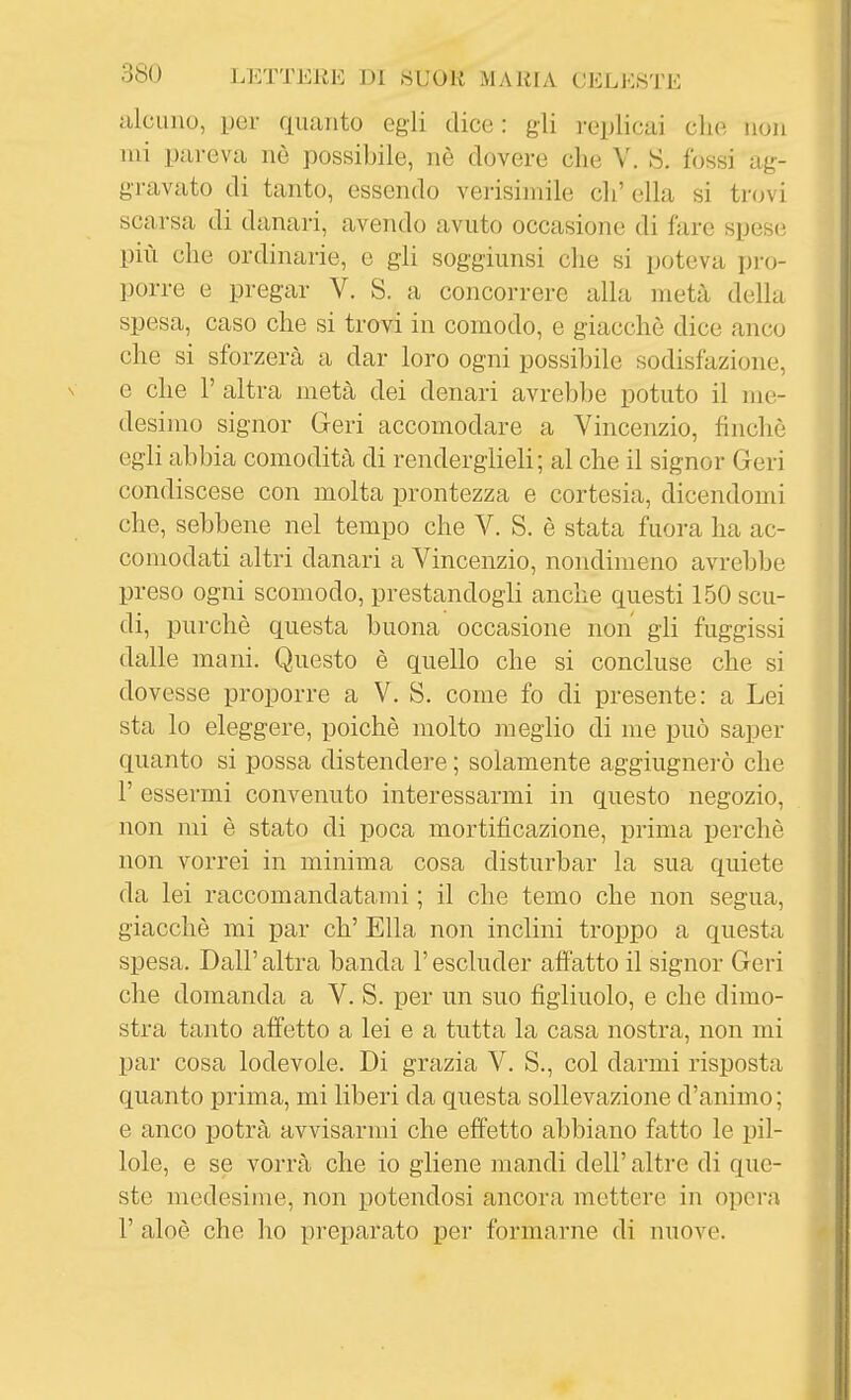 alcuno, per quanto egli dice: gli reijlicai che non mi pareva nò possibile, nè dovere che V. S. fossi ag- gravato di tanto, essendo verisimile eh' ella si trovi scarsa di danari, avendo avuto occasione di fare spese più che ordinarie, e gli soggiunsi che si poteva pro- porre e pregar V. S. a concorrere alla metà della spesa, caso che si trovi in comodo, e giacché dice anco che si sforzerà a dar loro ogni possibile sodisfazione, e che r altra metà dei denari avrebbe potuto il me- desimo signor Geri accomodare a Vincenzio, finché egli abbia comodità di renderglieli; al che il signor Geri condiscese con molta prontezza e cortesia, dicendomi che, sebbene nel tempo che V. S. è stata fuora ha ac- comodati altri danari a Vincenzio, nondimeno avrebbe preso ogni scomodo, prestandogli anche questi 150 scu- di, purché questa buona occasione non gli fuggissi dalle mani. Questo è quello che si concluse che si dovesse proporre a V. S. come fo di presente: a Lei sta lo eleggere, poiché molto meglio di me può saper quanto si possa distendere ; solamente aggiugnei-ò che r essermi convenuto interessarmi in questo negozio, non mi é stato di poca mortificazione, prima perché non vorrei in minima cosa disturbar la sua quiete da lei raccomandatami ; il che temo che non segua, giacché mi par eh' Ella non inclini troppo a questa spesa. Dall' altra banda l'escluder affatto il signor Geri che domanda a V. S. per un suo figliuolo, e che dimo- stra tanto affetto a lei e a tutta la casa nostra, non mi par cosa lodevole. Di grazia V. S., col darmi risposta quanto prima, mi liberi da questa sollevazione d'animo ; e anco potrà avvisarmi che effetto abbiano fatto le pil- lole, e se vorrà che io gliene mandi dell' altre di que- ste medesime, non potendosi ancora mettere in opera r aloè che ho preparato per formarne di nuove.