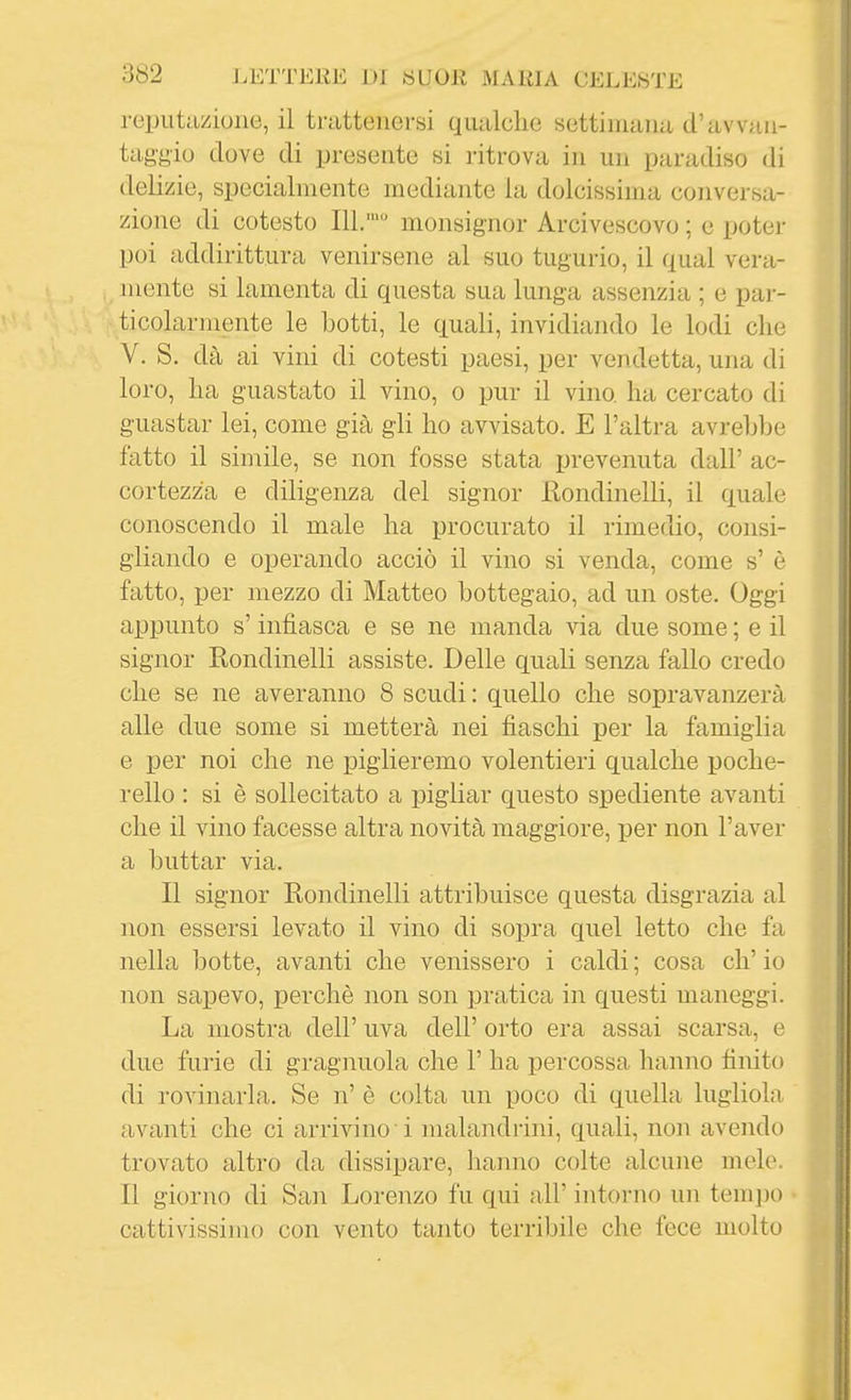 reputazione, il trattenersi qualche settimana d'avvan- taggio dove di presente si ritrova in un paradiso di delizie, specialmente mediante la dolcissima conversa- zione di cotesto IlL' monsignor Arcivescovo ; e poter poi addirittura venirsene al suo tugurio, il qual vera- mente si lamenta di questa sua lunga assenzia ; e pai-- ticolarmente le botti, le quali, invidiando le lodi che V. S. dà ai vini di cotesti paesi, per vendetta, una di loro, ha guastato il vino, o pur il vino ha cercato di guastar lei, come già gli ho avvisato. E l'altra avrebbe fatto il simile, se non fosse stata prevenuta dall' ac- cortezza e diligenza del signor JRondinelli, il quale conoscendo il male ha procurato il rimedio, consi- gliando e operando acciò il vino si venda, come s' è fatto, per mezzo di Matteo bottegaio, ad un oste. Oggi appunto s'infiasca e se ne manda via due some ; e il signor Rondinelli assiste. Delle quali senza fallo credo che se ne averanno 8 scudi : quello che sopravanzerà alle due some si metterà nei fiaschi per la famiglia e per noi che ne piglieremo volentieri qualche poche- rello : si è sollecitato a j)igliar questo spediente avanti che il vino facesse altra novità maggiore, per non l'aver a buttar via. Il signor Rondinelli attribuisce questa disgrazia al non essersi levato il vino di sopra quel letto che fa nella l)otte, avanti che venissero i caldi ; cosa eh' io non sapevo, perchè non son pratica in questi maneggi. La mostra dell' uva dell' orto era assai scarsa, e due furie di gragnuola che 1' ha percossa hanno finito di rovinarla. Se n' è colta un poco di quella lugliola avanti che ci arrivino i malandrini, quali, non avendo trovato altro da dissipare, hanno colte alcune mele. Il giorno di San Lorenzo fu qui all' intorno un tempo cattivissimo con vento tanto terribile che fece molto