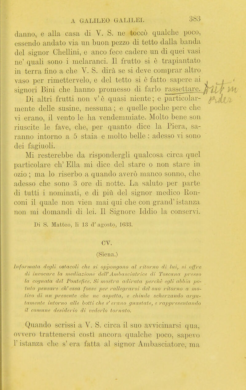 danno, e alla casa di V. S. ne toccò aiialclie poco, essendo andato via un buon pezzo di tetto dalia Landa del signor Cliellini, e anco fece cadere un di quei vasi ne' quali sono i melaranci. Il frutto si è trapiantato in terra lino a che V. S. dirà se si deve comprar altro vaso per rimettervelo, e del tetto si è fatto sapere ai signori Bini che hanno promesso di farlo rasseUai-c. Di altri frutti non v'è quasi niente; e particolar- mente delle susine, nessuna ; e quelle poche pere che vi erano, il vento le ha vendemmiate. Molto bene son riuscite le fave, che, per quanto dice la Piera, sa- ranno intorno a 5 stala e molto belle : adesso vi sono dei fagiuoli. Mi resterebbe da rispondergli qualcosa circa quel particolare eh' Ella mi dice del stare o non stare in ozio ; ma lo riserbo a quando averò manco sonno, che adesso che sono 3 ore di notte. La saluto per parte di tutti i nominati, e di più del signor medico Ron- coni il quale non vien mai qui che con grand' istanza non mi domandi di lei. Il Signore Iddio la conservi. Di S. Matteo, li 13 ci' agosto, 1633. CV. (Siena.) liiforinala degli ostacoli che si oppongono al ritorno di lai, kì offre di invocare la mediazione dell'Aiuhascialrice di Toscana presso la- cognata del Pontefice. Si mostra adirata percliè egli abbia po- tuto pensare ch'essa fosse per rallegrarsi del suo ritorno a mo- lino di un 2)resente che ne aspetta, e chiude scherzando argu- tamente intorno alle botti che s'erano guastate, e rappresenta lido il comune desiderio di vederlo tornato. Quando scrissi a V. S. circa il suo avvicinarsi qua, ovvero trattenersi costì ancora qualche poco, sajjevo r istanza che s' era fatta al signor Ambasciatore, ma