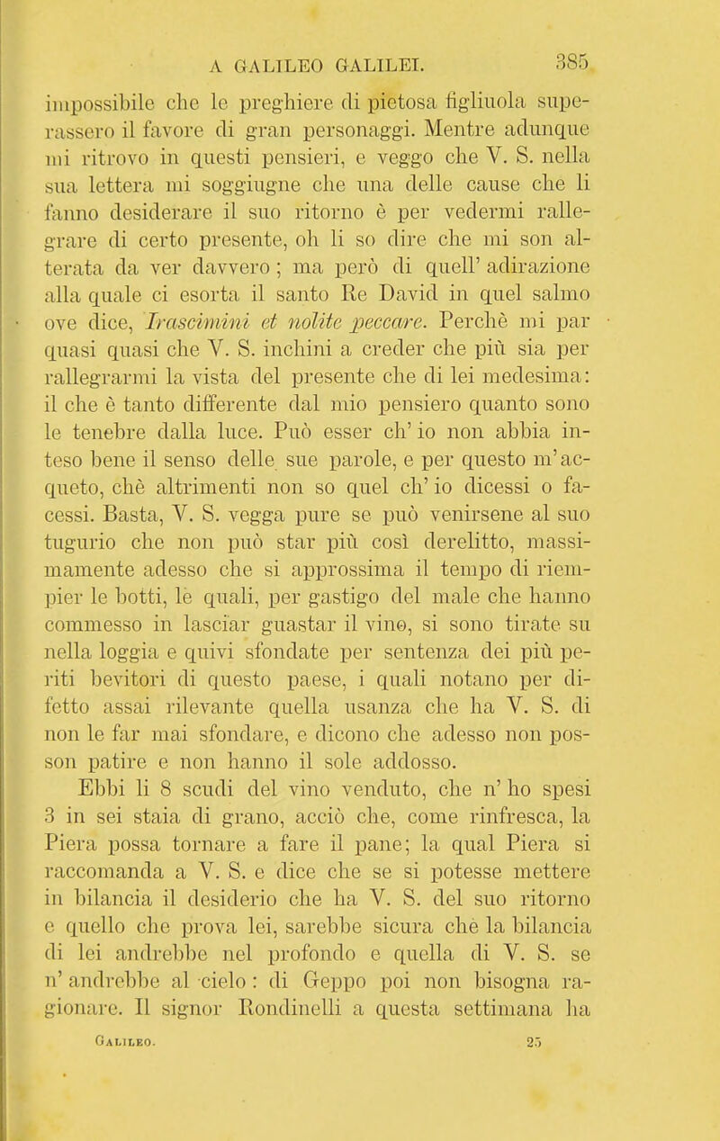 impossibile che le preghiere di pietosa figliuola supe- rassero il favore di gran personaggi. Mentre adunque mi ritrovo in questi pensieri, e veggo che V. S. nella sua lettera mi soggiugne che una delle cause che li fanno desiderare il suo ritorno è per vedermi ralle- grare di certo presente, oh li so dire che mi son al- terata da ver davvero ; ma però di quell' adirazione alla quale ci esorta il santo Re David in quel salmo ove dice, Irascimini et nolite peccare. Perchè mi par quasi quasi che V. S. inchini a creder che più sia per rallegrarmi la vista del presente che di lei medesima : il che è tanto differente dal mio pensiero quanto sono le tenebre dalla luce. Può esser eh' io non abbia in- teso bene il senso delle sue parole, e per questo m'ac- queto, chè altrimenti non so quel eh' io dicessi o fa- cessi. Basta, V, S. vegga pure se j)uò venirsene al suo tugurio che non può star più così derelitto, massi- mamente adesso che si approssima il temxDO di riem- pier le botti, le quali, per gastigo del male che haimo commesso in lasciar guastar il vino, si sono tirate su nella loggia e quivi sfondate per sentenza dei più pe- riti bevitori di questo paese, i quali notano per di- fetto assai rilevante quella usanza che ha V. S. di non le far mai sfondare, e dicono che adesso non pos- son patire e non hanno il sole addosso. Ebbi li 8 scudi del vino venduto, che n' ho spesi 3 in sei stala di grano, acciò che, come rinfresca, la Piera possa tornare a fare il pane; la qual Piera si raccomanda a V. S. e dice che se si potesse mettere in bilancia il desiderio che ha V. S. del suo ritorno e quello che prova lei, sarebbe sicura chè la bilancia di lei andrebbe nel profondo e quella di V. S. se n' andi-ebbe al cielo : di Geppo poi non bisogna ra- gionare. Il signor Rondinelli a questa settimana ha Galileo. 2.J