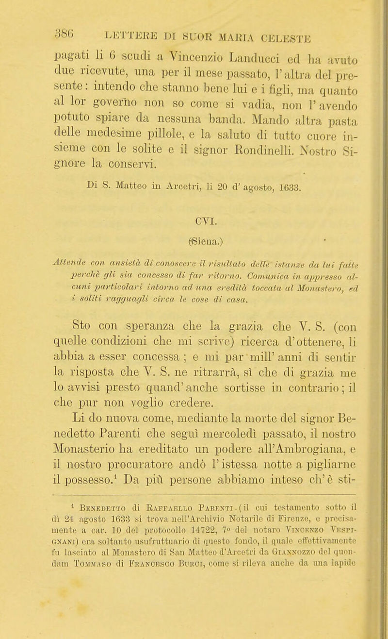 pugati li G scudi a Vincenzio Landucci ed ha avuto due ricevute, una per il mese passato, l'alti-a del pre- sente : intendo che stanno bene lui e i figli, ma quanto al lor governo non so come si vadia, non 1' avendo potuto spiare da nessuna banda. Mando altra pasta delle medesime pillole, e la saluto di tutto cuore in- sieme con le solite e il signor Rondinelli. Nostro Si- gnore la conservi. Di S. Mcatteo in Arcetri, li 20 d' agosto, 1633. evi. ^iena.) Attende con ansietà, di conoscerà il risiiUuto delle istanze da lui falle perchè gli sia concesso di far ritorno. Comunica in appresso al- cuni particolari intorno ad una eredità toccata al Monastero, ed i soliti ragguagli circa le cose di casa. Sto con speranza che la grazia che V. S. (con quelle condizioni che mi scrive) ricerca d'ottenere, li abbia a esser concessa ; e mi par milF anni di sentir la risposta che V. S. ne ritrarrà, sì che di grazia me 10 avvisi presto quand' anche sortisse in contrario ; il che pur non voglio credere. Li do nuova come, mediante la morte del signor Be- nedetto Parenti che seguì mercoledì passato, il nostro Monasterio ha ereditato un podere all'Ambrogiana, e 11 nostro procuratore andò l'istessa notte a pigliarne il possesso.' Da più persone abbiamo inteso eh'è sti- 1 BENEJ3ETT0 (li RAFFAELLO PARENTI .( ÌI CUi testaUlCllto SOtto il dì 24 agosto 1633 si trova uell'Arcliivio Notarile di Firenze, e j^rccisa- mente a car. 10 del protocollo 14722, 7 del notaro Vincenzo Vespi- GNANi) era soltanto usufruttuario di questo fondo, il quale effettivamente fu lasciato al Monastero di San Matteo d'Arcetri da Giansozzo del quon- dam Tommaso di Francesco Bukci, come si rileva anche da una lapide