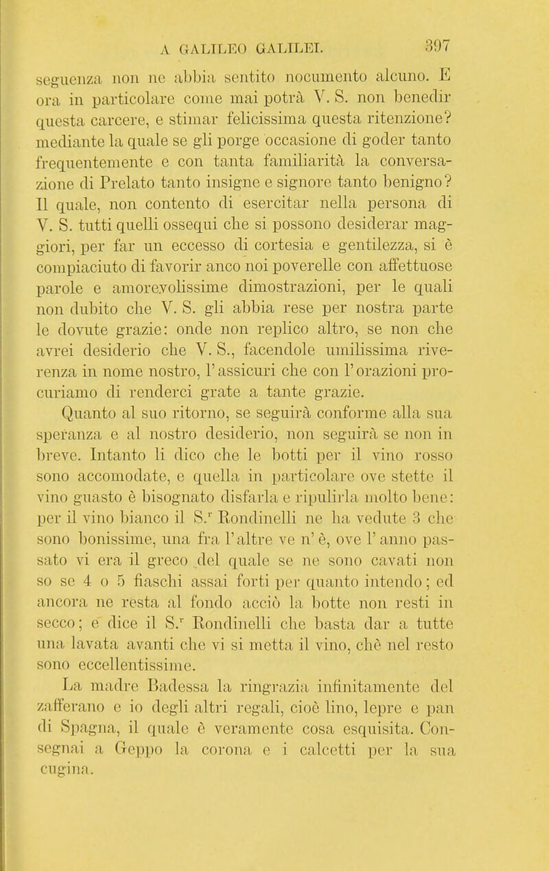 seg'iienza non ne abbia sentito nocumento alcuno. E ora in particolare come mai potrà V. S. non benedir questa carcere, e stimar felicissima questa ritenzione? mediante la quale se gli porge occasione di goder tanto frequentemente e con tanta familiarità la conversa- zione di Prelato tanto insigne e signore tanto benigno ? Il quale, non contento di esercitar nella persona di V. S. tutti quelli ossequi che si possono desiderar mag- giori, per far un eccesso di cortesia e gentilezza, si è compiaciuto di favorir anco noi poverelle con aifettuose parole e amorevolissime dimostrazioni, per le quali non dubito che V. S. gli abbia rese per nostra parte le dovute grazie: onde non replico altro, se non che avrei desiderio che V. S., facendole umilissima rive- renza in nome nostro, l'assicuri che con l'orazioni pro- curiamo di renderci grate a tante grazie. Quanto al suo ritorno, se seguirà conforme alla sua speranza e al nostro desiderio, non seguirà se non in breve. Intanto li dico che le botti per il vino rosso sono accomodate, e quella in particolare ove stette il vino guasto è bisognato disfarla e ripulirla molto bene: per il vino bianco il S.'' Kondinelli ne ha vedute 3 che sono bonissime, una fra l'altre ve n' è, ove l'anno pas- sato vi era il greco del quale se ne sono cavati non so se 4 o 5 fiaschi assai forti pei' quanto intendo ; ed ancora ne resta al fondo acciò la botte non resti in secco; é dice il S. Rondinelli che basta dar a tutte una lavata avanti che vi si metta il vino, che nel resto sono eccellentissime. La madre Badessa la ringrazia infinitamente del zafferano e io degli altri regali, cioè lino, lepre e pan di Spagna, il quale è veramente cosa esquisita. Con- segnai a Geppo la corona e i calcetti per la sua cugina.