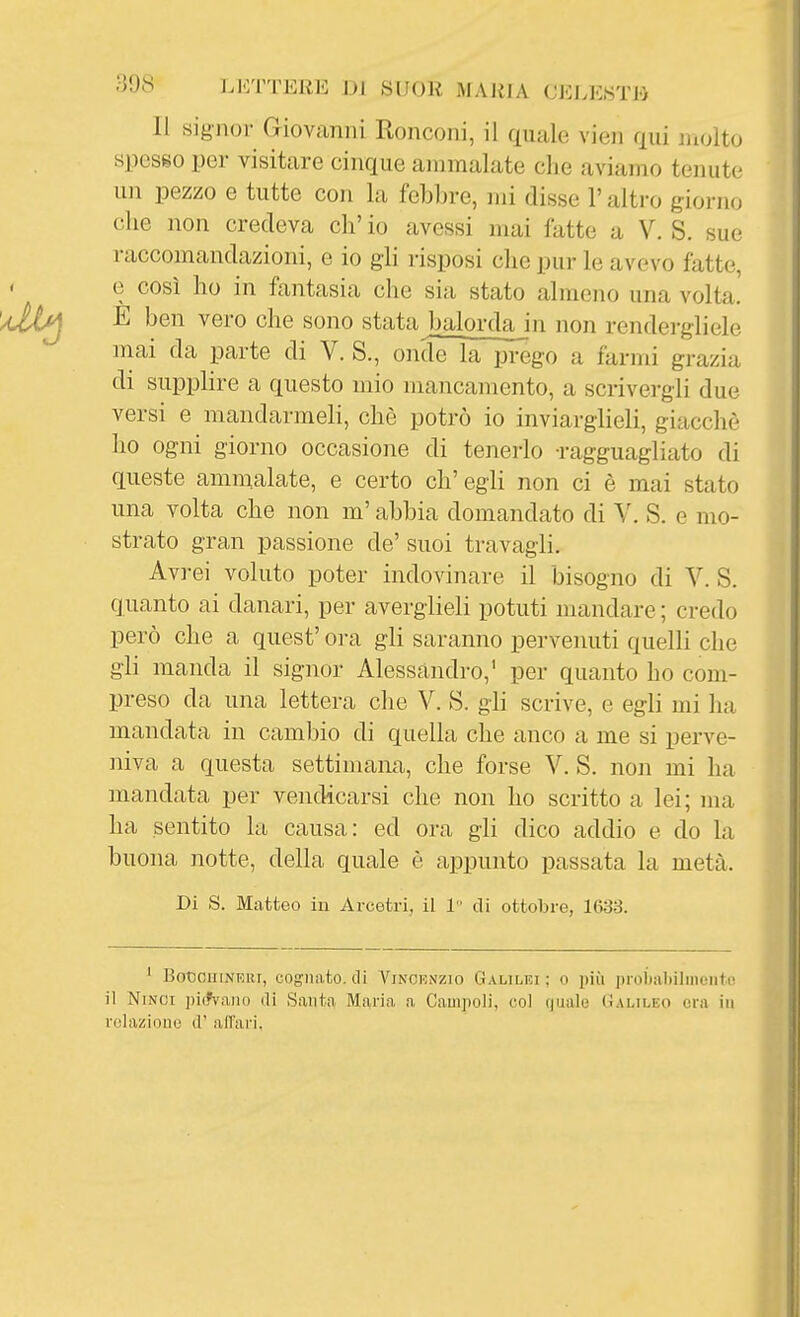 Il signor Giovanni Ronconi, il quale vien qui molto spesso per visitare cinque ammalate che aviamo tenute un pezzo e tutte con la felabre, mi disse l'altro giorno ohe non credeva eh' io avessi mai fatte a V. S. sue raccomandazioni, e io gli risposi che pur le avevo fatte, e così ho in fantasia che sia stato almeno una volta. E ben vero che sono stata balorda in non rendergliele mai da parte di V. S., onde la prego a farmi grazia di supplire a questo mio mancamento, a scrivergli due versi e mandarmeli, che potrò io inviarglieli, giacché ho ogni giorno occasione di tenerlo -ragguagliato di queste ammalate, e certo ch'egli non ci è mai stato una volta che non m'abbia domandato di Y. S. e mo- strato gran passione de' suoi travagli. Avrei voluto poter indovinare il bisogno di V. S. quanto ai danari, per averglieli potuti mandare ; credo però che a quest' ora gli saranno pervenuti quelli che gli manda il signor Alessandro,' per quanto ho com- preso da una lettera che V. S. gli scrive, e egli mi ha mandata in cambio di quella che anco a me si perve- niva a questa settimana, che forse V. S. non mi ha mandata per vendicarsi che non ho scritto a lei; ma ha sentito la causa: ed ora gli dico addio e do la buona notte, della quale è appunto passata la metà. Di S. Matteo in Arcetri, il 1 di ottobre, 1633. ' BoccuiNERT, cognato, di Vincenzio Galilei ; o più |iroÌjaI)iliiicnto il NiNCi piifvano di Santa Maria a Campoli, col quale (ìalileo era in rolazioue d' all'ari.