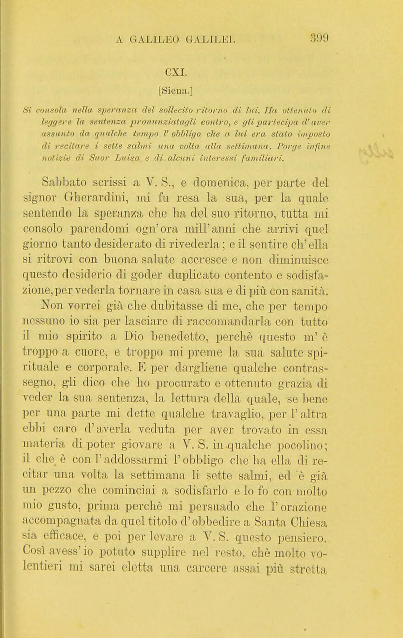 CXI. [Siena.] Si consola nella speranza del sollecil.o ritorno di liti. Ila ottennio di le<jgere la sentenza j)roniinziatagli contro, e glipartecijìa d'aver assunto da qualche tempo V obbligo che « lui era stato in/posto di recitare i sette salmi una volta alla settimana. Porge infine notizie di Suor Luisa e di alcuni interessi familiari. Sabbato scrissi a V. S., e domenica, per parte del signor Gherardini, mi fu resa la sua, per la quale sentendo la speranza che ha del suo ritorno, tutta mi consolo parendomi ogn'ora mill'anni che arrivi quel giorno tanto desiderato di rivederla ; e il sentire eh' ella si ritrovi con buona salute accresce e non diminuisce questo desiderio di goder duplicato contento e sodisfa- zione, per vederla tornare in casa sua e di più con sanità. Non vorrei già che dubitasse di me, che per tempo nessuno io sia per lasciare di raccomandarla con tutto il mio spirito a Dio benedetto, perchè questo m' è troppo a cuore, e troppo mi preme la sua salute spi- rituale e corporale. E per dargliene qualche contras- segno, gli dico che ho procurato e ottenuto grazia di veder la sua sentenza, la lettura della quale, se bene per una parte mi dette qualche travaglio, per l'altra ebbi caro d'averla veduta per aver trovato in essa materia di poter giovare a V. S. in qualche pocolino ; il che è con l'addossarmi l'obbhgo che ha ella di re- citar una volta la settimana li sette salmi, ed è già un pezzo che cominciai a sodisfarlo e lo fo con molto mio gusto, prima perchè mi persuado che l'orazione accompagnata da quel titolo d'obbedire a Santa Chiesa sia efficace, e poi per levare a V. S. questo pensiero. Così avess' io potuto supplire nel resto, chè molto vo- lentieri mi sarei eletta una carcere assai più stretta