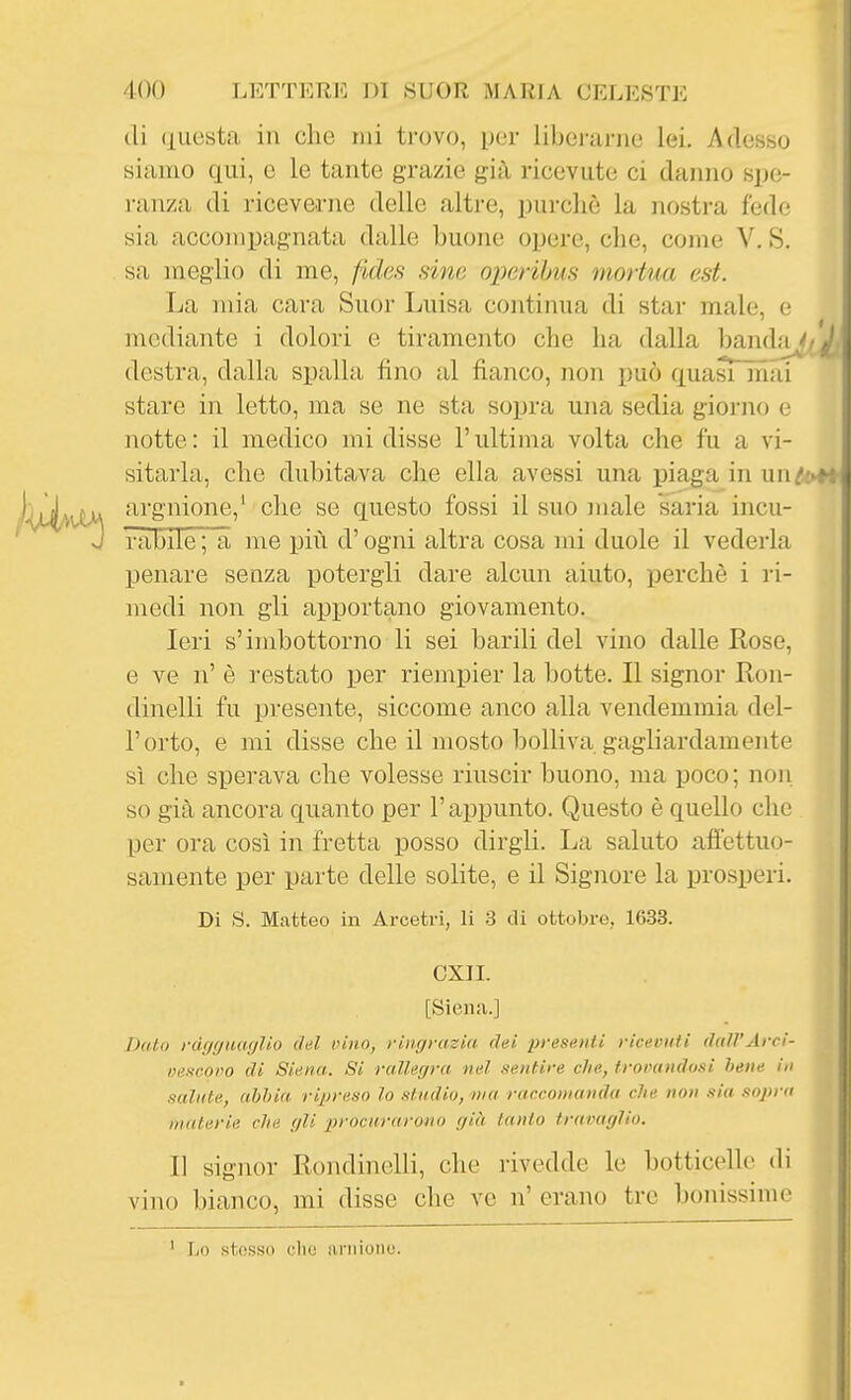 di questa in che mi trovo, per libci-anie lei. Adesso siairio qui, e le tante grazie già ricevute ci danno spe- i-anza di riceverne delle altre, purché la nostra fede sia accompagnata dalle buone opere, che, come V. S. sa meglio di me, fidss sino operibus niortua est. La mia cara Suor Luisa continua di star male, e mediante i dolori e tiramento che ha dalla handa^y destra, dalla spalla fino al fianco, non può quasi mai stare in letto, ma se ne sta sopra una sedia giorno e notte : il medico mi disse l'ultima volta che fu a vi- sitarla, che dubitava che ella avessi una piaga in un/ argnione,' che se questo fossi il suo male saria incu- nibile ; a me più d'ogni altra cosa mi duole il vederla penare senza potergli dare alcun aiuto, perchè i ri- medi non gli apportano giovamento. Ieri s'imbottorno li sei barili del vino dalle Rose, e ve n' è restato per riempier la botte. Il signor Kon- dinelli fu presente, siccome anco alla vendemmia del- l' orto, e mi disse che il mosto bolliva gagliardamente sì che sperava che volesse riuscir buono, ma poco ; non so già ancora quanto per l'appunto. Questo è quello che per ora così in fretta posso dirgli. La saluto afiettuo- samente per parte delle solite, e il Signore la prosperi. Di S. Matteo in Arcetri, li 3 di ottobre, 1633. CXIL [Siena.] Dato rdggiUKjlio c/al pino, ringrazia' dei presenti ricevuti dall'Arci- mifteoro di Siena. Si rallerjrn nel nentire che, troinnidosi bene in salute, ahhia ripreso lo studio, ma raccomanda che non sia sopra materie che gli procurarono già tanto travaglio. Il signor Rondinelli, che rivedde le botticelle di vino bianco, mi disse che ve n' erano tre bonissime Lo stosso elio ariiionu.