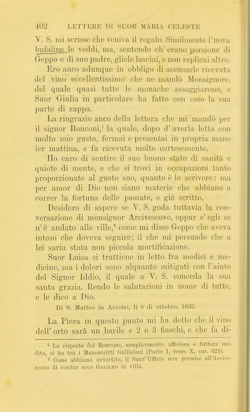 V. S. mi scrisse che veniva il regalo. Siiniliiieiite l'uova bufalina,le veddi, ma, sentendo eh' erano ijorzione di Gcppo e di suo padre, gliele lasci.'ii, e non re])licai altro. Ero anco adunque in obl)ligo di accusarle ricevuta del vino eccellentissimo che ne mandò Monsignore, del quale quasi tutte le monache assaggiarono, (,• Suor Giulia in particolare ha fatto con esso la sua parte di zuppa. La ringrazio anco della lettera che mi mandò per il signor Konconi,' la quale, dopo d' averla letta con molto mio gusto, fermai e presentai in propria mano ier mattina, e fu ricevuta molto cortesemente. Ho caro di sentire il suo buono stato di sanità e quiete di mente, e che si trovi in occupazioni tanto proporzionate al gusto suo, quanto è lo scrivere : ma per amor di Dio non siano materie che abbiano a correr la fortuna delle passate, e già scritte. Desidero di sapere se Y. S. goda tuttavia la con- versazione di monsignor Arcivescovo, oppur s' egli se n' è andato alle ville,^ come mi disse Geppo che aveva inteso che doveva seguire; il che mi persuado che a lei saria stata non piccola mortificazione. Suor Luisa si trattiene in letto fra medici e me- dicine, ma i dolori sono alquanto mitigati con l'aiuto del Signor Iddio, il quale a V. S. conceda la sua santa grazia. Rendo le salutazioni in nome di tutte, e le dico a Dio. Di S. Matteo in Avcetri, li 8 di ottobre, 1(>33. La Piera in questo punto mi ha dotto che il vino dell' orto sarà un barile e 2 o 3 fiaschi, e che fa di- ' La risposta del Ronconi, scmi)licoiiioiito ufficiosa o tuttora ine- dita, si ha tra i Manoscritti Galileiani (Parte 1, tomo X, car. 321). 2 Come abbiamo avvertito, il Sant' Uffizio non pormiso all'Arcive- scovo di condur seco Gai.ileo in villa.