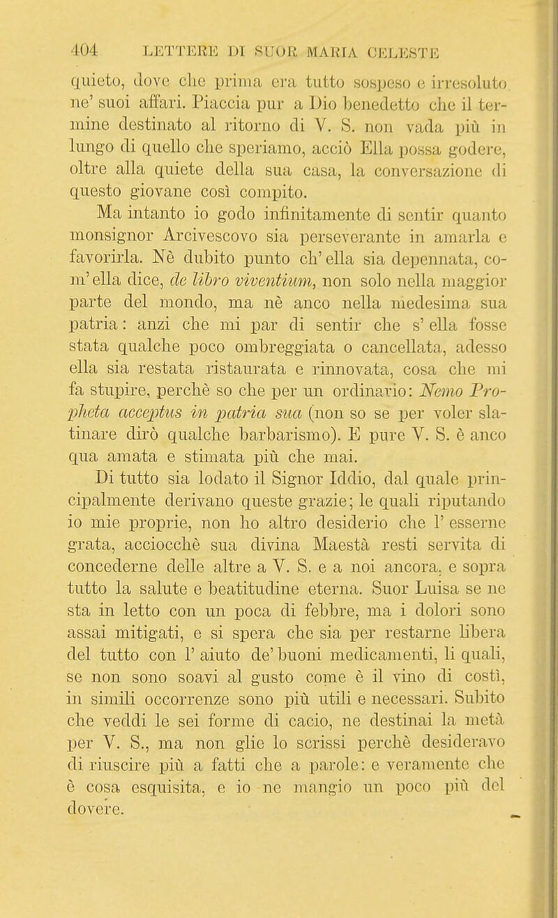 quieto, dove clic prima era tutto sospeso e irresoluto, ne' suoi affari. Piaccia pur a Dio benedetto che il ter- mine destinato al ritorno di V. S. non vada più in lungo di quello die speriamo, acciò Ella possa godere, oltre alla quiete della sua casa, la conversazione di questo giovane così compito. Ma intanto io godo infinitamente di sentir quanto monsignor Arcivescovo sia perseverante in amarla e favorirla. Nè dubito punto eh' ella sia depennata, co- ni' ella dice, de libro viventium, non solo nella niaggioi- parte del mondo, ma nè anco nella medesima sua patria : anzi che mi par di sentir che s' ella fosse stata qualche poco ombreggiata o cancellata, adesso ella sia restata l'istaurata e rinnovata, cosa che mi fa stupire, perchè so che per un ordinario: Nemo Pro- pJieta acceptus in patria sua (non so se per voler sla- tinare dirò qualche barbarismo). E pure V. S. è anco qua amata e stimata più che mai. Di tutto sia lodato il Signor Iddio, dal quale prin- cijjalmente derivano queste grazie; le quali riputando io mie proprie, non ho altro desiderio che 1' esserne grata, acciocché sua divina Maestà resti servita di concederne delle altre a V. S. e a noi ancora, e sopra tutto la salute e beatitudine eterna. Suor Luisa se ne sta in letto con un pòca di febbre, ma i dolori sono assai mitigati, e si spera che sia per restarne libera del tutto con l'aiuto de'buoni medicamenti, li quali, se non sono soavi al gusto come è il vino di costì, in simili occorrenze sono più utili e necessari. Subito che veddi le sei forme di cacio, ne destinai la metà per V. S., ma non glie lo scrissi perchè desideravo di riuscire più a fatti che a parole : e veramente che è cosa esquisita, e io ne mangio un i30co più del dovere.