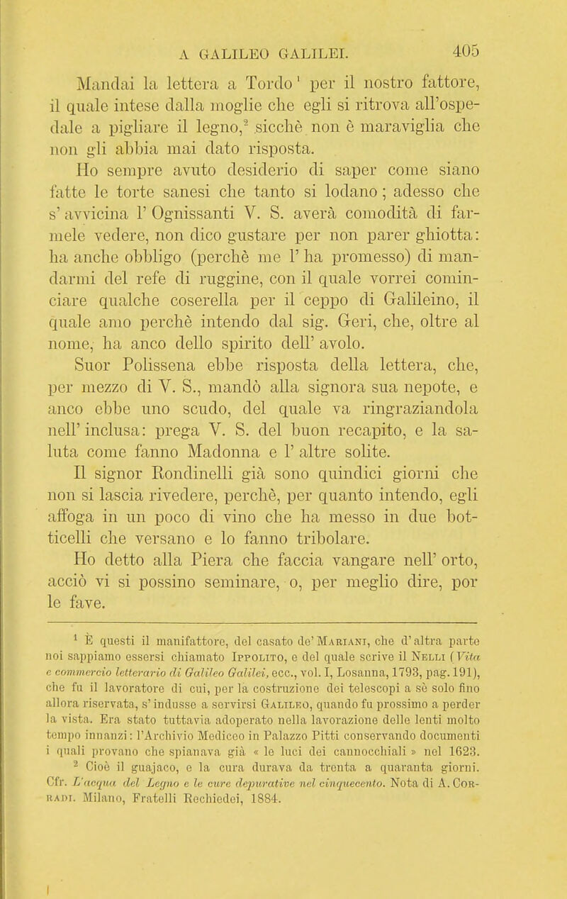 Mandai la lettera a Tordo' per il nostro fattore, il quale intese dalla moglie che egli si ritrova all'ospe- dale a pigliare il legno, sicché non è maraviglia che non gli abbia mai dato risposta. Ho sempre avuto desiderio di saper come siano fatte le torte sanesi che tanto si lodano ; adesso che s' avvicina 1' Ognissanti V. S. averà comodità di far- mele vedere, non dico gustare per non parer ghiotta: ha anche obbligo (perchè me 1' ha promesso) di man- darmi del refe di ruggine, con il quale vorrei comin- ciare qualche coserella per il ceppo di Galileino, il quale amo perchè intendo dal sig. Geri, che, oltre al nome, ha anco dello spirito dell' avolo. Suor Polissena ebbe risposta della lettera, che, per mezzo di V. S., mandò alla signora sua nepote, e anco ebbe uno scudo, del quale va ringraziandola nell'inclusa: prega V. S. del buon recapito, e la sa- luta come fanno Madonna e 1' altre solite. Il signor Rondinelli già sono quindici giorni che non si lascia rivedere, perchè, per quanto intendo, egli affoga in un poco di vino che ha messo in due bot- ticelli che versano e lo fanno tribolare. Ho detto alla Piera che faccia vangare nell' orto, acciò vi si possine seminare, o, per meglio dire, por le fave. ^ E questi il manifattore, del casato de'Mariani, che d'altra parte noi sappiamo essersi chiamato Ippolito, e del quale scrive il Nelli ( Vitn c commercio letterario di Galileo Galilei, ecc., voi. I, Losanna, 1793, pag. 191), che fu il lavoratore di cui, per la costruzione dei telescopi a sè solo fino allora riservata, s'indusse a servirsi Galileo, quando fu prossimo a perder la vista. Era stato tuttavia adoperato nella lavorazione delle lenti molto tempo innanzi: l'Archivio Mediceo in Palazzo Pitti conservando documenti i quali provano che spianava già « le luci dei cannocchiali » nel 1623. ^ Cioè il guajaco, e la cura durava da trenta a quaranta giorni. Cfr. L'acqua del Legno e le cure depurative nel cinquecento. Nota di A. Cor- radi. Milano, Fratelli Rechiedoi, 1884.