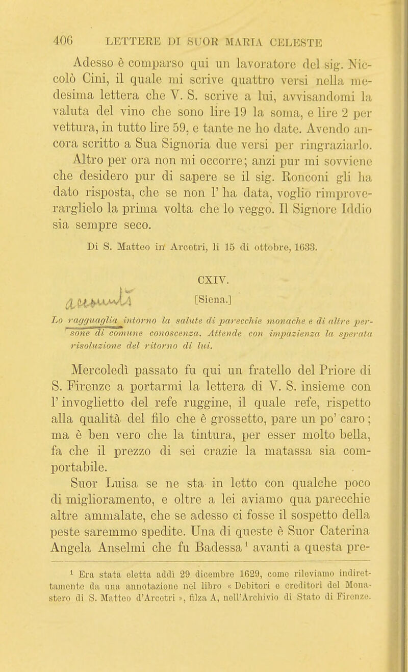 Adesso è comparso qui un lavoratore del sig. Nic- colò Cini, il quale mi scrive quattro versi nella me- desima lettera che V. S. scrive a lui, avvisandomi la valuta del vino che sono lire 19 la soma, e lire 2 per vettura, in tutto lire 59, e tante ne ho date. Avendo an- cora scritto a Sua Signoria due versi per ringraziarlo. Altro per ora non mi occorre; anzi pur mi sovviene che desidero pur di sapere se il sig. Ronconi gli ha dato risposta, che se non 1' ha data, voglio rimprove- rarglielo la prima volta che lo veggo. Il Signore Iddio sia sempre seco. Di S. Matteo in' Arcetri, li 15 di ottobre, 1(533. CXIV. [Siena.] Lo ragguaglia intorno la salute di pareccìde monache e di altre per- sone di comune conoscenza. Attende con impazienza la sperata risoluzione del ritorno di lui. Mercoledì passato fu qui un fratello del Priore di S. Firenze a portarmi la lettera di V. S. insieme con r invoglietto del refe ruggine, il quale refe, rispetto alla qualità del filo che è grossetto, pare un po' caro ; ma è ben vero che la tintura, per esser molto bella, fa che il prezzo di sei crazie la matassa sia com- portabile. Suor Luisa se ne sta in letto con qualche poco di miglioramento, e oltre a lei aviamo qua parecchie altre ammalate, che se adesso ci fosse il sospetto della peste saremmo spedite. Una di queste è Suor Caterina Angela Anselmi che fu Badessa ' avanti a questa pre- 1 Era stata eletta addì 29 dicoDibro 1629, corno rileviamo indiret- tamente da una annotazione nel libro « Debitori e creditori del Mona- stero di S. Matteo d'Arcctri ^ filza A, uoll'Arclnvio di Stato di Firenze.