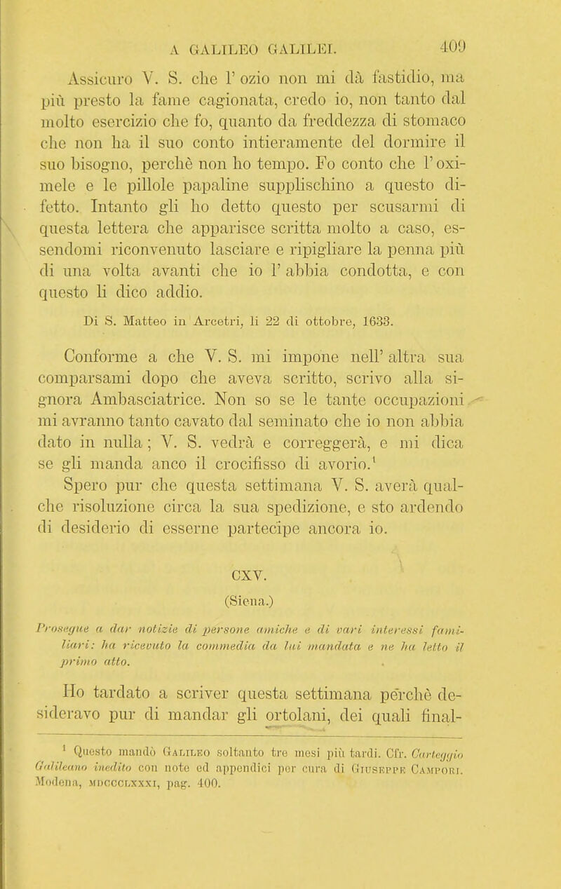 Assicuro V. S. che 1' ozio non mi dà fastidio, ma più presto la fame cagionata, credo io, non tanto dal molto esercizio che fo, guanto da freddezza di stomaco che non ha il suo conto intieramente del dormire il suo bisogno, perchè non ho tempo. Fo conto che l'oxi- mele e le pillole papaline supplischino a questo di- fetto. Intanto gli ho detto questo per scusarmi di questa lettera che apparisce scritta molto a caso, es- sendomi riconvenuto lasciare e ripigliare la penna più di una volta avanti che io 1' abbia condotta, e con questo li dico addio. Di S. Matteo in Arcetri, li 22 di ottobre, 1633. Conforme a che V. S. mi impone nell' altra sua comparsami dopo che aveva scritto, scrivo alla si- gnora Ambasciatrice. Non so se le tante occupazioni mi avranno tanto cavato dal seminato che io non abbia dato in nulla ; V. S. vedrà e correggerà, e mi dica se gli manda anco il crocifisso di avorio.^ Spero pur che questa settimana V. S. averà qual- che risoluzione circa la sua spedizione, e sto ardendo di desiderio di esserne partecipe ancora io. CXV. (Siena.) Prosatile a dar notizie di persone amiche e di vari interessi fami- liari: ha ricevuto la commedia da lui mandata e ne ha letto il primo atto. Ho tardato a scriver questa settimana perchè de- si dei-avo pur di mandar gli ortolani, dei quali final- ' Questo mandò Galileo soltanto tre mesi più tardi. Cfr. Carieijfjio G'dileano inedito con noto ed appendici por cura di Giusepph Ca.mpori. Modena, mdocclxxxi, pag. 400.