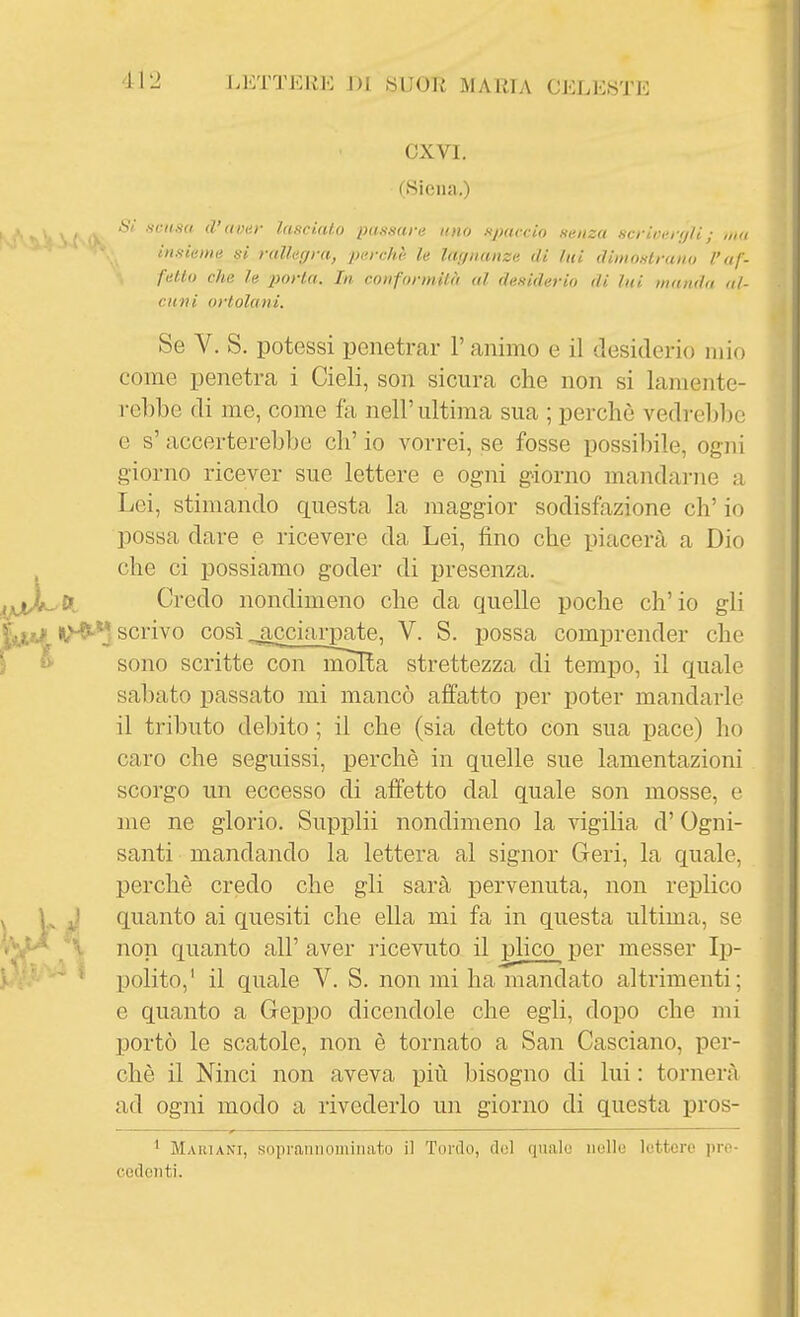 ex VI. (Siena.) S/. .fcnua d'aver lasciato passarli uno spaccio sema scriiìerfjli; ,t,ii insieme si rallegra, perchè le lagnanze di lui dimostrano l'af- fetto che le porta. In. conformità al desiderio di lui manda al- cuni ortolani. Se V. S. potessi penetrar l'animo e il desiderio mio come penetra i Cieli, son sicura che non si lamente- rebbe di me, come fa nell'ultima sua ; perchè vedrebbe e s' accerterebbe eh' io vorrei, se fosse possibile, ogni giorno ricever sue lettere e ogni giorno mandarne a Lei, stimando questa la maggior sodisfazione eh' io possa dare e ricevere da Lei, fino che piacerà a Dio che ci possiamo goder di presenza. DL Credo nondimeno che da quelle poche ch'io gli scrivo così ^icciarpate, V. S. possa comprender che sono scritte con molta strettezza di tempo, il quale sabato passato mi mancò affatto per poter mandarle il tributo debito ; il che (sia detto con sua pace) ho caro che seguissi, perchè in quelle sue lamentazioni scorgo un eccesso di affetto dal quale son mosse, e me ne glorio. Supplii nondimeno la vigilia d'Ogni- santi mandando la lettera al signor Ceri, la quale, perchè credo che gli sarà pervenuta, non replico ' quanto ai quesiti che ella mi fa in questa ultima, se non quanto all' aver ricevuto il i^ico per messer Ip- polito,' il quale V. S. non mi ha mandato altrimenti; e quanto a Ceppo dicendole che egli, dopo che mi portò le scatole, non è tornato a San Casciano, per- chè il Ninci non aveva più bisogno di lui : tornerà ad ogni modo a rivederlo un giorno di questa pros- 1 Mauiani, soprannominato il Tordo, (lol qnalu )ielle lettere pro- cedenti.