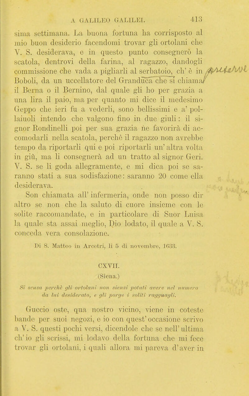 sima settimana. La buona fortuna lia corrisposto al mio buon desiderio tacendomi trovar gii ortolani che V. S. desiderava, e in questo punto consegnerò la scatola, dentrovi della farina, al ragazzo, dandogli commissione che vada a pigliarli al serbatmo, eh' è in /AAli^h/A Boboli, da un uccellatore del GrandiTcaTche^^ chiama/ il Berna o il Bernino, dal quale gli ho per grazia a una lira il paio, ma per quanto mi dice il medesimo Gej)po che ieri fu a vederli, sono bellissimi e a' pol- laiuoli intendo che valgono fino in due giuli : il si- gnor Rondinelli poi per sua grazia he favorirà di ac- comodarli nella scatola, perchè il ragazzo non avrebbe tempo da riportarli qui e poi riportarli un' altra volta in giù, ma li consegnerà ad un tratto al signor Geri. V. S. se li goda allegramente, e mi dica poi se sa- ranno stati a sua sodisfazione : saranno 20 come ella desiderava. Son chiamata all' infermeria, onde non posso dir altro se non che la saluto di cuore insieme con le solite raccomandate, e in particolare di Suor Luisa la quale sta assai meglio. Dio lodato, il quale a V. S. conceda vera consolazione. Di S. Matteo in Arcotri, li 5 di novemln-e, 1633. cxvn. (Siena.) Si scusa perchè cjli ortolani non siensi potuti avare nel nmiiero (la lui desiderato, e (jU porfje i soliti rar/r/uac/li. Guccio oste, qua nostro vicino, viene in cotesto bande per suoi negozi, e io con quest'occasione scrivo a V. S. questi pochi versi, dicendole che se nell' ultima eh' io gli scrissi, mi lodavo della fortuna che mi fece trovar gli ortolani, i quali allora mi pareva d'aver in