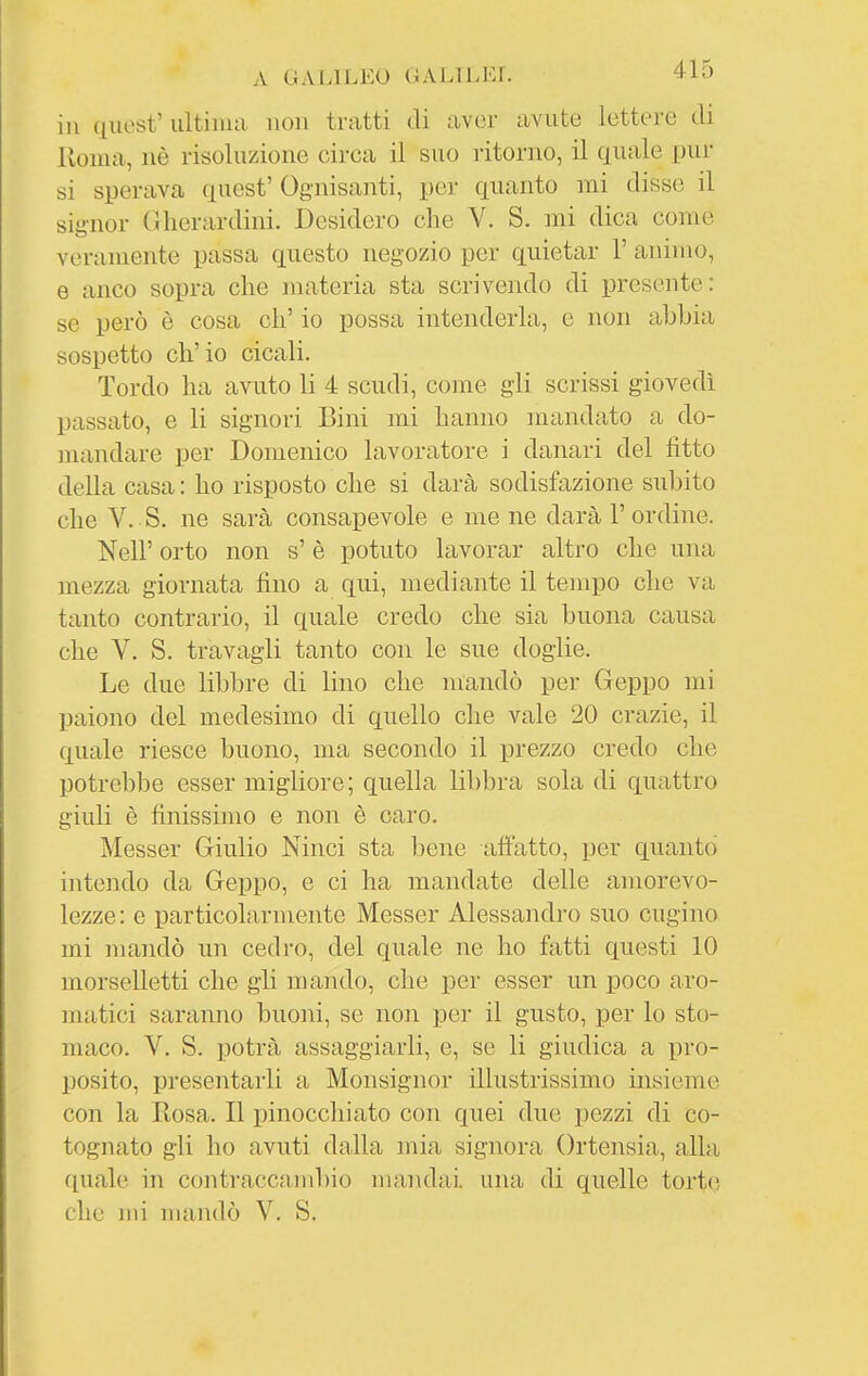 A GALILEO OALlLLr. 4iD in qiiest' ultima non tratti di aver avute lettere di Koma, nè risoluzione circa il suo ritorno, il quale pur si sperava quest' Ognisanti, per quanto mi disse il signor (ìherardini. Desidero che V. S, mi dica come veramente passa questo negozio per quietar 1' animo, e anco sopra che materia sta scrivendo di presente: se però è cosa eh' io possa intenderla, e non abbia sospetto ch'io cicali. Tordo ha avuto li 4 scudi, come gli scrissi giovedì passato, e li signori Bini mi hanno mandato a do- mandare per Domenico lavoratore i danari del fitto della casa : ho risposto che si darà sodisfazione subito che V. S. ne sarà consapevole e me ne darà l'ordine. Neil' orto non s'è potuto lavorar altro che una mezza giornata fino a qui, mediante il tempo che va tanto contrario, il quale credo che sia buona causa che V. S. travagli tanto con le sue doglie. Le due libbre di lino che mandò per Geppo mi paiono del medesimo di quello che vale 20 crazie, il quale riesce buono, ma secondo il prezzo credo che potrebbe esser migliore; quella libbra sola di quattro giuli è finissimo e non è caro. Messer Giulio Ninci sta bene afìatto, per quanto intendo da Geppo, e ci ha mandate delle amorevo- lezze: e particolarmente Messer Alessandro suo cugino mi mandò un cedro, del quale ne ho fatti questi 10 morselletti che gli mando, che per esser un poco aro- matici saranno buoni, se non per il gusto, per lo sto- maco. V. S. potrà assaggiarli, e, se li giudica a pro- posito, presentarli a Monsignor illustrissimo insieme con la Rosa. Il pinocchiato con quei due pezzi di co- tognate gli ho avuti dalla mia signora Ortensia, alla quale in contraccambio mandai una di quelle torte