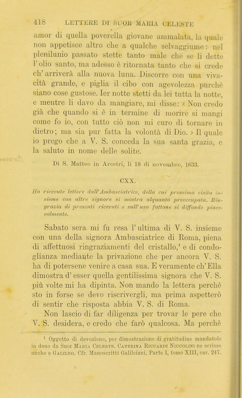 amor di quella poverella giovane ammalata, la quale non appetisco altro che a qualche selvaggi urne: nel plenilunio passato stette tanto male che se li dette r olio santo, ma adesso è ritornata tanto che si crede ch'arriverà alla nuova luna. Discorre con una viva- cità grande, e piglia il cibo con agevolezza purché siano cose gustose. ler notte stetti da lei tutta la notte, e mentre li davo da mangiare, mi disse: < Non credo già che quando si è in termine di morire si mangi come fo io, con tutto ciò non mi curo di tornare in dietro ; ma sia pur fatta la volontà di Dio. > Il quale io prego che a V. S. conceda la sua santa grazia, e la saluto in nome delle solite. Di S. Matteo in Arcetri, li 18 di novembre, 1633. cxx. Ila ricevute lettere dall'Amhasciatrice, della cui lìrossima clsiiu in- sieme con altre signore si mostra alquanto preoccupata. liin- grazia di pi-esenti ricevuti e sull'uso fattone si diffonde piace- volmente. Sabato sera mi fu resa l'ultima di V. S. insieme con una della signora Ambasciatrice di Roma, piena di affettuosi ringraziamenti del cristallo,' e di condo- glianza mediante la privazione che per ancora V. S. ha di potersene venire a casa sua. E veramente ch'Ella dimostra d'esser quella gentilissima signora che V. S. più volte mi ha dipinta. Non mando la lettera perchè sto in forse se devo riscrivergli, ma prima aspetterò di sentir che risposta abbia V. S. di Roma. Non lascio di far diligenza per trovar le pere che V. S. desidera, e credo che farò qualcosa. Ma perchè ' Oggetto di ilevoziono, per diniostraziouc di gratitudine inaiidntiilo in dono da Suor Maria Celestk. Caterina Riccardi Niccolini ne scrisse anche a Galileo. Cfr. Manoscritti Galileiani, Parte I, tomo XIII, car. 247.