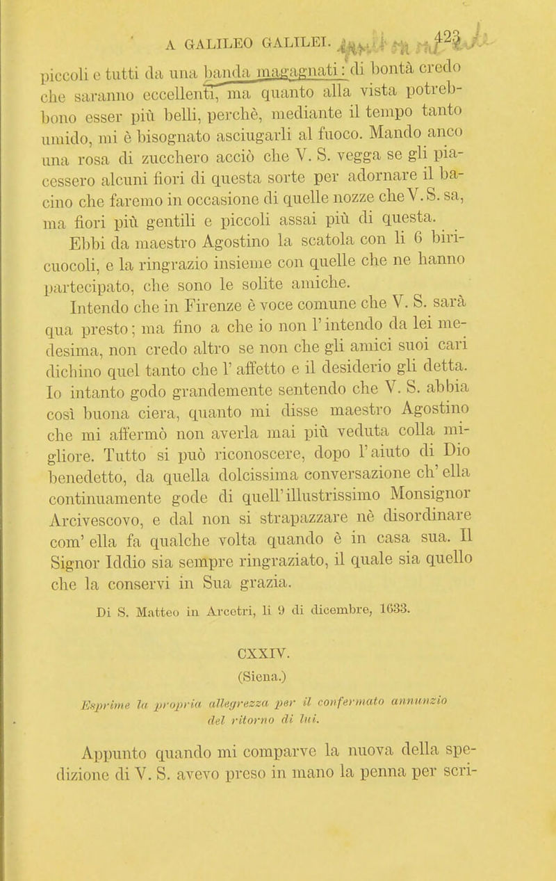 A GALILEO GALILEI. i Slif^^^^' piccoli e tutti da una baiida magagnati : eli bontà credo che saranno eccellenti, ma quanto alla vista potreb- bono esser più belli, perchè, mediante il tempo tanto umido, mi è bisognato asciugarli al fuoco. Mando anco una rosa di zucchero acciò che V. S. vegga se gli pia- cessero alcuni fiori di questa sorte per adornare il ba- cino che faremo in occasione di quelle nozze che V. S. sa, ma fiori più gentili e piccoli assai più di questa. Ebbi da maestro Agostino la scatola con li 6 biri- cuocoli, e la ringrazio insieme con quelle che ne hanno partecipato, che sono le soKte amiche. Intendo che in Firenze è voce comune che V. S. sarà qua presto ; ma fino a che io non l'intendo da lei me- desima, non credo altro se non che gli amici suoi cari dichino quel tanto che 1' affetto e il desiderio gli detta. Io intanto godo grandemente sentendo che V. S. abbia così buona ciera, quanto mi disse maestro Agostino che mi affermò non averla mai più veduta colla mi- gliore. Tutto si può riconoscere, dopo l'aiuto di Dio benedetto, da quella dolcissima conversazione eh' ella continuamente gode di quell'illustrissimo Monsignor Arcivescovo, e dal non si strapazzare nè disordinare com' ella fa qualche volta quando è in casa sua. Il Signor Iddio sia sempre ringraziato, il quale sia quello che la conservi in Sua grazia. Di S. Matteo in Arcetri, li U di dicembre, 1633. GXXIV. (Siena.) Esprime la propria allegrezza per il confermato annunzio del ritorno di lui. Appunto quando mi comparve la nuova della spe-