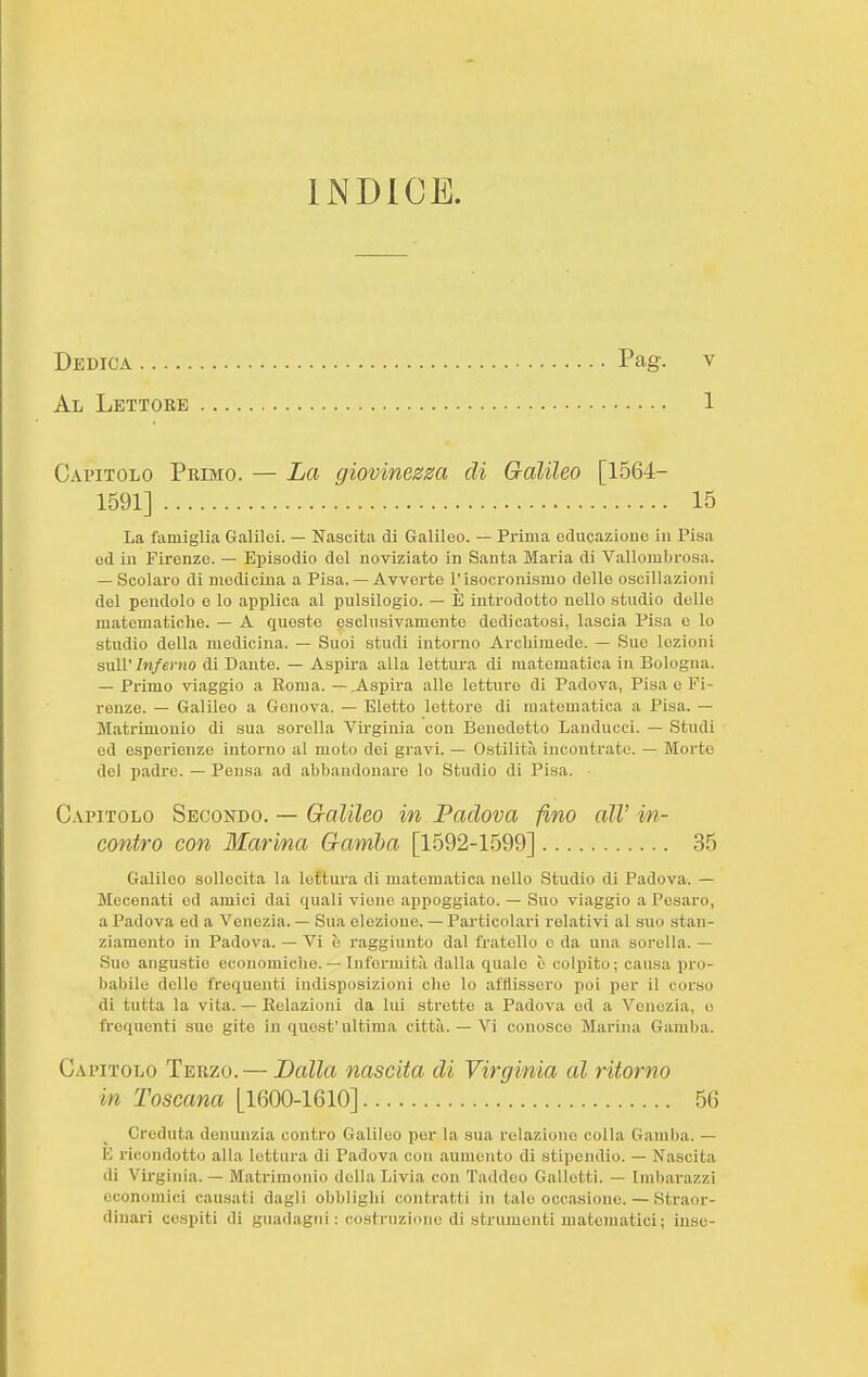 Dedica Pag. v Ali Lbttobb 1 Capitolo Primo. — La giovinesza di Galileo [1564- 1591] 15 La famiglia Galilei. — Nascita di Galileo. — Prima educazioue in Pisa ed in Firenze. — Episodio del noviziato in Santa Maria di Vallombrosa. — Scolaro di medicina a Pisa. — Avverte l'isocronismo delle oscillazioni del pendolo e lo applica al pulsilogio. — E introdotto nello studio delle matematiche. — A queste esclusivamente dedicatosi, lascia Pisa e lo studio della medicina. — Suoi studi intorno Archimede. — Sue lezioni suU'/w/e) )io di Dante. — Aspira alla lettura di matematica in Bologna. — Primo viaggio a Roma, — ispira alle letture di Padova, Pisa e Fi- renze. — Galileo a Genova. — Eletto lettore di matematica a Pisa. — Matrimonio di sua sorella Virginia con Benedetto Landucei. — Studi ed esperienze intorno al moto dei gravi. — Ostilità incontrate. — Morto del padi'c. — Peusa ad abbandonare lo Studio di Pisa. Capitolo Secondo. — G-alileo in Padova fino all' in- contro con Marina G-amha [1592-1599] 35 Galileo sollecita la lettura di matematica nello Studio di Padova. — Mecenati ed amici dai quali viene appoggiato. — Suo viaggio a Pesaro, a Padova ed a Venezia. — Sua elezione. — Particolari relativi al suo stan- ziamento in Padova. — Vi è raggiunto dal fratello o da una sorella. — Suo angustio economiche. — Infermit.-i dalla quale è colpito ; causa pro- babile dello frequenti indisposizioni che lo afflissero poi per il corso di tutta la vita. — Relazioni da lui strette a Padova od a Venezia, e frequenti sue gite in quest'ultima città. — Vi conosce Marina Gamba. Capitolo Terzo. — Balla nascita di Virginia al ritorno in Toscana [1600-1610] 56 Creduta denunzia contro Galileo per la sua relazione colla Gamba. — E ricondotto alla lettura di Padova con .aumento di stipendio. — Nascita di Virginia. — Matrimonio della Livia con Taddeo Galletti. — Iml)ai-azzi economici causati dagli obblighi contratti in tale occasione. — Straor- dinari cespiti di guadagni: costruzione di strumenti matematici; inse-