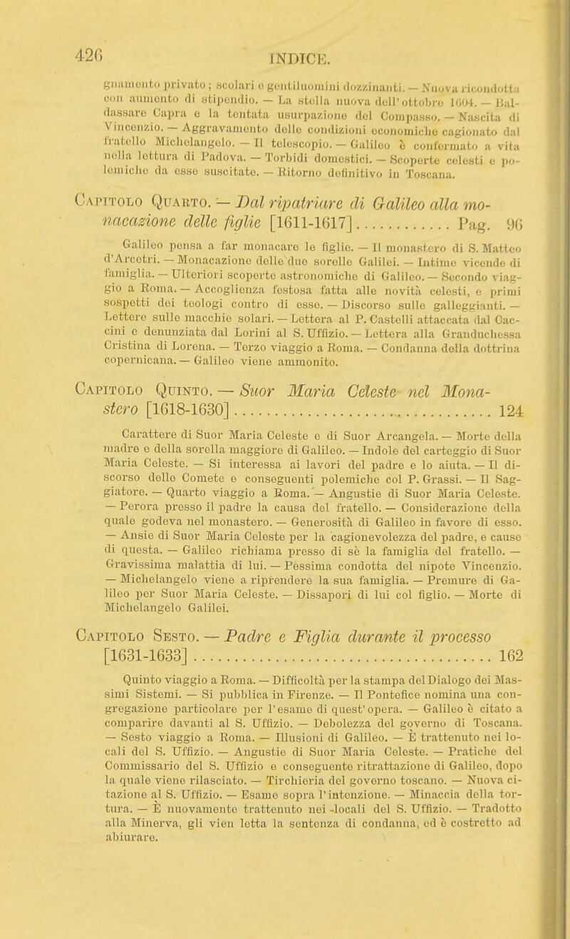 420 giiiiiiioiiti. lìrivato ; scolari o gciiLiliiomini (hiz/.inanU. — Niiovu ricondotta con ainncnto di .stipomlio. - La .ntolla nuova doli'ottobre l(j04.-Ual- das.saro Capra o la tontaia usurpazione del Compasso. — Nascila di Vincenzio. — Aggravamento delle condizioni oconomicho cagionato dal iValollo Michelangelo. - Il telescopio. - Galileo è conformato a vita nella lettura di Padova. - Torbidi domestici. - Scoperte celesti e po- lemiche da esso suscitato. — Ritorno definitivo in Toscana. Capitolo Quarto. — Bai ripatriare di Galileo alla mo- nacasione delle figlie [1611-1617] Pag. 96 Galileo pensa a far monacare lo figlie. — Il mona.stcro di S.Matteo d'Arcotri. — Monacazione dello duo sorelle Galilei. — Intime vicende di i'ajuiglia. — Ulteriori scoperte astronomiche di Galileo. — Siecondo viag- gio a Roma. — Accoglienza festosa fatta allo novità celesti, e primi sospetti dei teologi contro di osse. — Discorso sullo galleggianti. — Lettere sulle macchio solari. — Lotterà al P. Castelli attaccata dal Cac- cini c denunziata dal Lorini al S. Uffizio. — Lettera alla Granduchessa Cristina di Lorena. — Terzo viaggio a Roma. — Condanna della dottrina copernicana. — Galileo viene ammonito. Capitolo Quinto. — Suor Maria Celeste nel Ilona- Carattere di Suor Maria Coleste o di Suor Arcangela. — Morte della madre e della sorella maggiore di Galileo. — Indole del carteggio di Suor Mai-ia Celeste. — Si interessa ai lavori del padre e lo aiuta. — Il di- scorso delle Comete e conseguenti polemiche col P. Grassi. — Il Sag- giatore. — Quarto viaggio a Roma. — Angustie di Suor Maria Celeste. — Perora presso il padre la causa del fratello. — Considerazione della quale godeva nel monastero. — Generosità di Galileo in favore di esso. — Ansie di Suor Maria Celeste per la cagionevolezza del padre, e cause di questa. — Galileo richiama presso di sè la famiglia del fratello. — Gravissima malattia di lui. — Pessima condotta del nipote Vincenzio. — Michelangelo viene a riprendere la sua famiglia. — Premuro di Ga- lileo per Suor Maria Celeste. — Dissapori di lui col figlio. — Morte di Michelangelo Galilei. Capitolo Sesto. — Padre e Figlia durante il processo Quinto viaggio a Roma. — Difficoltà per la stampa del Dialogo dei Mas- simi Sistemi. — Si pubblica in Firenze. — Il Pontefice nomina una con- gregazione particolare per l'esame di quest'opera. — Galileo è citato a comparire davanti al S. Uffizio. — Debolezza del governo di Toscana. — Sesto viaggio a Roma. — Illusioni di Galileo. — E trattenuto nei lo- cali del S. Uffizio. — Angustie di Suor Maria Celeste. — Pratiche del Commissario del S. Uffìzio e conseguente ritrattazione di Galileo, dopo la quale viene rilasciato. — Tirchieria del governo toscano. — Nuova ci- tazione al S. Uffizio. — Esame sopra l'intenzione. — Min.accia della tor- tura. — E nuovamente trattenuto noi -locali del S. Uffìzio. — Tradotto alla Minerva, gli vien letta la sentenza di condanna, ed è costretto ad a))iurare. stero [1618-1630] 124 [1631-1633] 162