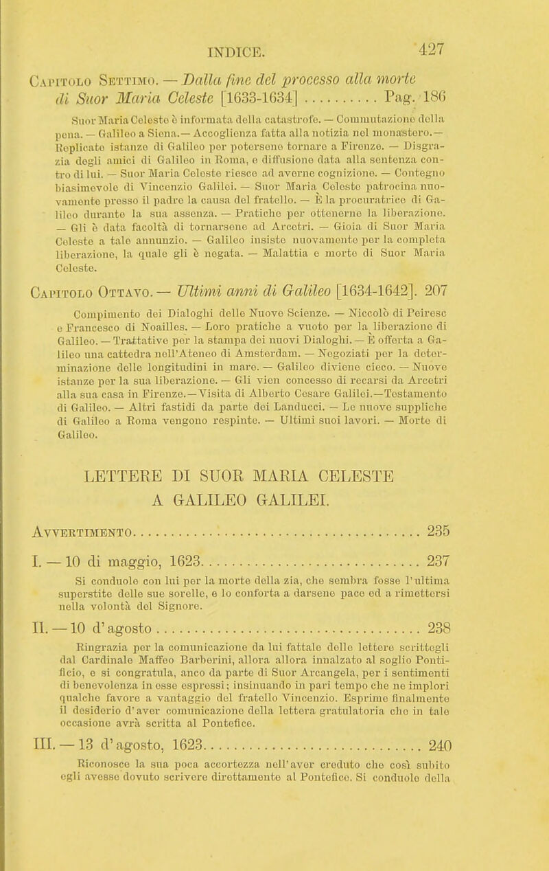 Capitolo Settimo. — Dalla fine del processo alla morte di Suor Maria Celeste [1633-1634] Pag. 186 Suor Maria Colosto ò informata della catastrofe. — Coiumutaziono (lolla pena. — Galiloo a Siona.— Accoglienza fatta alla notizia noi monastero.— Koplicato istanze di Galiloo por potersene tornare a Firenze. — Disgra- zia degli amici di Galileo in Roma, e diffusione data alla sentenza con- tro di Ini. — Suor Maria Coleste riesce ad averne cognizione. — Contegno biasimevole di Vincenzio Galilei. — Suor Maria Coleste patrocina nuo- vamente presso il padre la causa del fr.atello. — È la procnratrice di Ga- lileo durante la sua assenza. — Pratiche per ottenerne la liberazione. — Gli è data facoltà dì tornarsene ad Arcotri. — Gioia di Suor Maria Celeste a tale annunzio. — Galileo insiste nuovamente per la completa liberazione, la quale gli è negata. — Malattia e morto di Suor Maria Coleste. Capitolo Ottavo.— Ultimi anni di Galileo [1634-1642]. 207 Compimento dei Dialoghi dello Nuovo Scienze. — Niccolò di Peiroso e Francesco di Noaillos. — Loro j)raticlie a vuoto per la liberazione di Galileo. — Trattative por la stampa dei nuovi Dialoghi. — E offerta a Ga- lileo una cattedra nell'Ateneo di Amsterdam. — Negoziati per la deter- minazione delle longitudini in mare. — Galileo diviene cicco. — Nuove istanze per la sua liberazione. — Gli vion concosso di recarsi da Arcetri alla sua casa in Firenze. —Visita di Alberto Cesare Galilei.—Tostamente di Galileo. — Altri fastidi da parte dei Landucci. — Le nuovo suppliche di Galiloo a Roma vengono respinte. — Ultimi suoi lavori. — Morto di Galileo. LETTERE DI SUOR MARIA CELESTE A GALILEO GALILEI. AVVEKTIMENTO 235 I. —10 di maggio, 1623 237 Si conduolo con lui por la morte della zia, che sembra fosse l'ultima superstite delle sue sorelle, e lo conforta a darsene pace ed a rimettersi nella volontà del Signore. IL —10 d'agosto 238 Ringrazia per la comunicazione da lui fattale dolio lettere scrittegli dal Cai'dinalo Maffeo Barberini, allora allora innalzato al soglio Ponti- ficio, e si congratula, anco da parte di Suor Arcangela, per i sentimenti di benevolenza in esse espressi; insinuando in pari tempo che ne implori qualche favore a vantaggio del fratello Vincenzio. Esprime finalmente il desiderio d'aver comunicazione della lettera gratulatoria elio in tale occasione avrà scritta al Pontefice. IIL —13 d'agosto, 1623 240 Riconosce la sua poca accortezza noli'aver ci'oduto che così subito egli avesse dovuto scrivere dirottamente al Pontefice. Si condnolo della