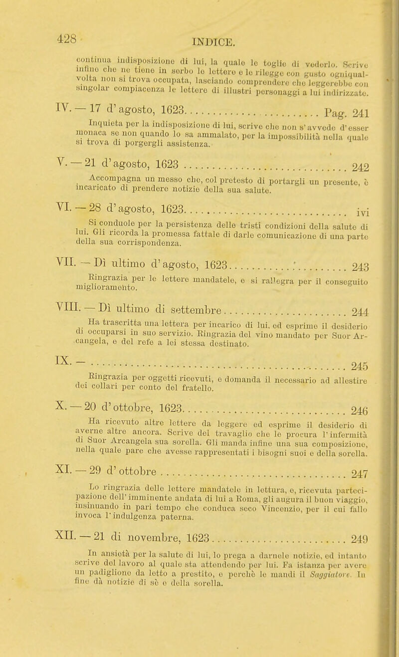 continua inclisponiziono ,li lui, la quale le toglie di vederlo. Scrive mlino che no tiene in aorbo lo lettore e le rilegge con gusto ogniqual- volta non HI trova occupata, lasciando comprendere che leggerebbe con singolar compiacenza le lettere di illustri personaggi a lui indirizzato. IV. -17 (l'agosto, 1623 Pag. 241 Inquieta per la indisposizione di lui, scrive elio non s'avvede d'esser monaca se non quando lo sa ammalato, per la impossibilità nella quale SI trova di porgorgli assistenza. V. —21 d'agosto, 1623 242 Accompagna un messo che, col pretesto di portargli un presente, è incaricato di prendere notizie della sua saluto. VI—28 d'agosto, 1623 ivi Si conduolo por la persistenza dello tristi condizioni della salute di lui Gh ricorda la promessa fattale di darlo comunicazione di una parte della sua corrispondenza. VII. — Dì ultimo d'agosto, 1623 243 Ringrazia per le lettore mandatelo, e si rallegra per il conseguito miglioramohto. Vili. — Dì ultimo di settembre 244 Ha trascritta una lettera per incarico di lui, od esprimo il desiderio di occuparsi in suo servizio. Ringrazia del vino mandato por .Suor Ar- cangela, e del refe a lei stossa destinato. ■ 245 Ringrazia por oggetti ricevuti, e domanda il necessario ad allestire dei collari per conto del fratello. X. —20 d'ottobre, 1623 246 Ha ricevuto altre lotterò da leggere ed esprime il desiderio di averne altre ancora. Scrive del travaglio che lo procura l'infermità di buor Arcaugelasua sorella. Gli manda infino una sua composizione, nella quale pare elio avesse rappresentati i bisogni suoi e della sorella. XI. — 29 d' ottobre 247 Lo ringrazia dello lettere mandatole in lettura, o, ricevuta parteci- pazione dell' imminonto andata di lui a Roma, gli augura il buon viaggio, insinuando in pari tempo che conduca seco Vincenzio, per il cui fallo invoca r indulgenza paterna. XII. — 21 di novembre, 1623 249 In ansietà per la salute di lui, lo prega a dariiole notizio, ed intanto scrive del lavoro al quale sta attoiidendo por lui. Fa istanza per avere un padiglione da lotto a prestito, o perchè le mandi il Saggiutort. In fine dà notizio di sè e della sorella.