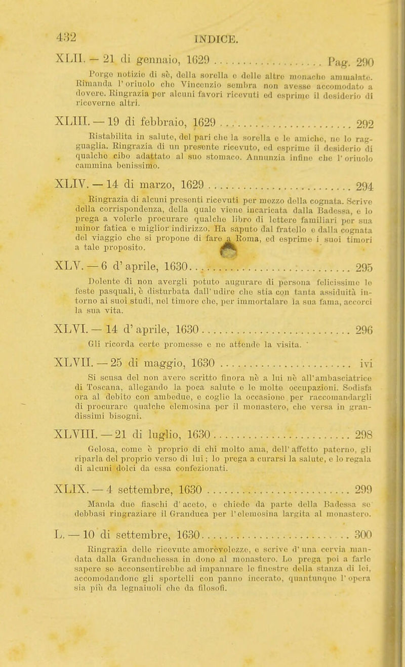 4H2 XLTI. — 21 (li gennaio, 1629 Pag. 290 Porgo notizie di se, della sorella e delle altre moii.iclio amiualat<^ Rimanda l'orinolo elio Vincenzio sembra non avesse accomodato a dovere. Ringrazia por alcuni favori ricevuti od esprimo il desiderio di ricovonio altri. XLIII. — 19 di febbraio, 1629 292 Ristabilita in saluto, del pari che la sorella e lo amiche, ne lo rag- guaglia. Ringrazia di un presente ricevuto, ed esprime il desiderio di qnalcho cibo adattato al suo stomaco. Annunzia infine che l'oriuolo cammina benissimo. XLIV. — 14 di marzo, 1629 294 Ringrazia di alcuni presontl ricevuti per mozzo della cognata. Scrive della corrispondenza, della quale viene incaricata dalla Badessa, e lo prega a volerlo procuraro qualche libro di lettere familiari por sua minor fatica o miglior indirizzo. Ha saputo dal fratello e dalla cognata del viaggio che si propone di faro a Roma, od esprimo i suoi timori a tale proposito. XLV. — 6 d' aprile, 1630.., ; 295 Bolonto di non avergli potuto augurare di persona felicissime lo feste pasquali, c disturbata dall' udire che stia con tanta assiduitii in- torno ai suoi studi, noi timore che, por immortalare la sua fama, accorci la sua vita. XLVI. — 14 d' aprile, 1630 296 Gli ricorda corto promosso o no attendo la visita. ' XLVIL —25 di maggio, 1630 ivi Si scusa del non avcro scritto finora no a lui nò all'anibasci.atrice di Toscana, allegando la poca saluto e lo molte occupazioni. Sodisfa ora al debito con ambedue, o coglie la occasiono per raccomandargli di procurare qualche elemosina per il monastero, elio versa in gran- dissimi bisogni. XLVIIL —21 di luglio, 1630 298 Gelosa, come è proprio di chi molto ama, dell'affetto paterno, gli riparla del proprio verso di lui : lo prega a curarsi la salute, e lo regala di alcuni dolci da essa confezionati. XLIX. — 4 settembre, 1630 299 Manda duo fiaschi d'aceto, o chiodo da parto della Badessa so debbasi ringraziare il Granduca per l'elemosina largita al mon.istcro. L. —10 di settembre, 1630 300 Ringrazia dolio ricevuto amorèvolozzo, e scrivo d' una cervia man- data dalla Granduchessa in dono al monastero. I,o prega poi a farle sapere so acconsentirebbe ad impaniiarc le finestre della slanza di lei, accomodandone gli sportelli con panno incorato, quantunque I' opera sia più da legnaiuoli che da filosofi.