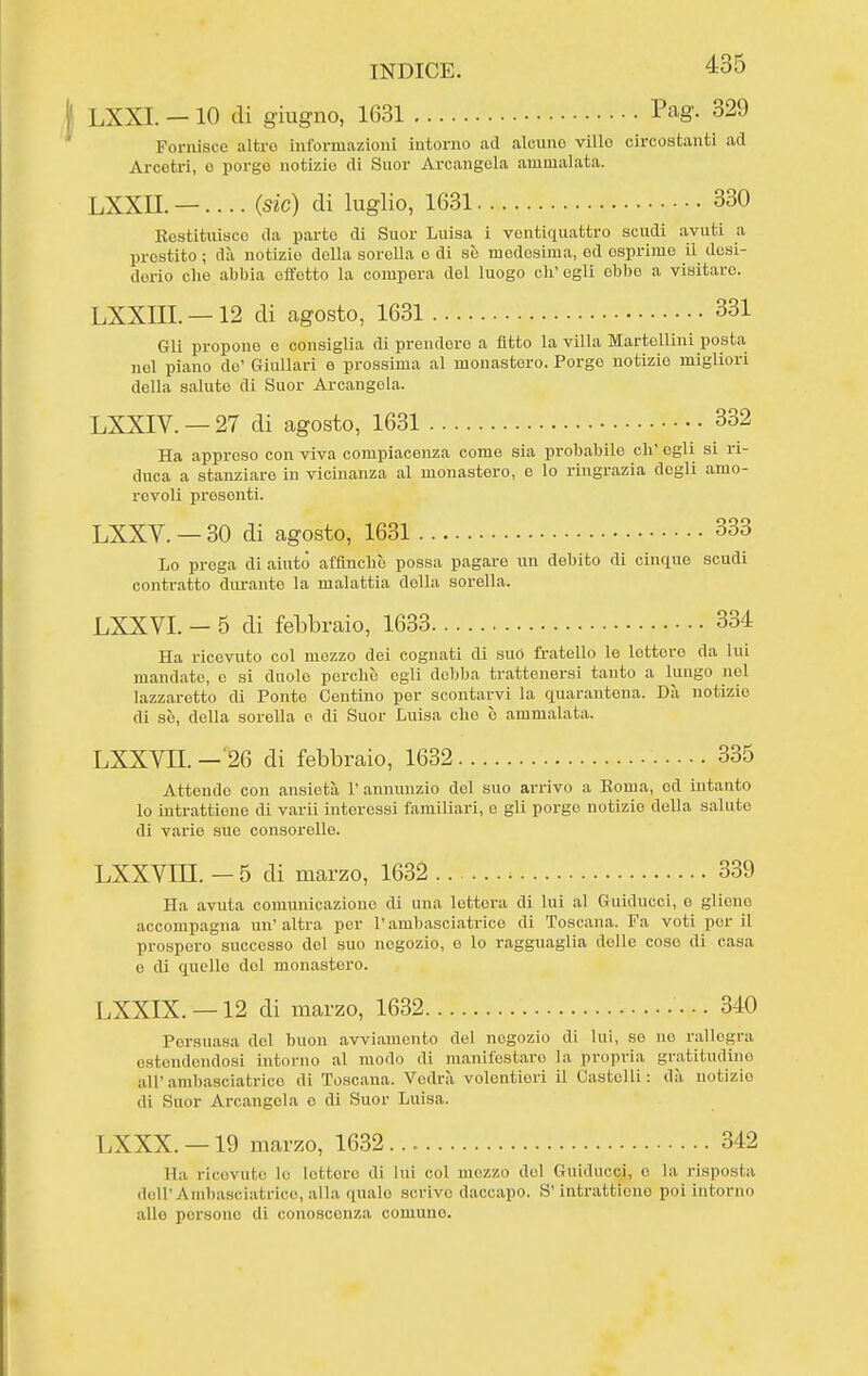 LXXI. —10 di giugno, 1631 Pag. 329 Fornisce altro informazioni intorno ad alcuno villo circostanti ad Arcotri, o porge notizie di Suor Arcangela ammalata. LXXII. —.... (.sic) di luglio, 1631 330 Restituisco da parto di Suor Luisa i ventiquattro scudi avuti a prestito ; dà notizie della sorella o di sò medesima, od esprime il desi- derio che abbia cftetto la compera del luogo eh' egli ebbe a visitare. LXXni. —12 di agosto, 1631 331 Gli propone e consiglia di prenderò a fitto la villa Martelliui posta nel piano do' Giullari e prossima al monastero. Porge notizie migliori della salute di Suor Arcangela. LXXIV. — 27 di agosto, 1631 332 Ha appreso con viva compiacenza come sia probabile eh' egli si ri- duca a stanziare in vicinanza al monastero, e lo ringrazia degli amo- revoli presenti. LXXV. — 30 di agosto, 1631 333 Lo prega di aiuto affinchè possa pagare un debito di cinque scudi contratto durante la malattia della sorella. LXXVI. - 5 di febbraio, 1633 334 Ha ricevuto col mozzo dei cognati di suo fratello le lettore da lui mandate, e si duolo perche egli debba trattenersi tanto a lungo nel lazzaretto di Ponte Centine per scontarvi la quarantena. Dà notizie di so, della sorella e di Suor Luisa che e ammalata. LXXYII. -^26 di febbraio, 1632 335 Attendo con ansietà l'annunzio del suo arrivo a Berna, ed intanto lo intrattiene di varii interessi familiari, e gli porge notizie della saluto di varie sue consorelle. LXXVm. — 5 di marzo, 1632 339 Ha avuta comunicazione di una lettera di lui al Guiducci, e gliene accompagna un' altra per l'ambasciatrice di Toscana. Fa voti per il prospero successo del suo negozio, e lo ragguaglia delle cose di casa e di quelle dol monastero. LXXIX. —12 di marzo, 1632 •■• 340 Persuasa del buon avviamento del negozio di lui, se no rallegra estendendosi intorno al modo di manifestare la propria gratitudino all'ambasciatrice di Toscana. Vedrà volentieri il Castelli: dà notizie di Suor Arcangela e di Suor Luisa. LXXX. — 19 marzo, 1632 342 Ha ricevute lo lettere di lui col mezzo dol Guiducci, e la risposta dell'Ambasciatrice, alla quale scrive daccapo. S'intrattiene poi intorno alle persone di conoscenza comune.