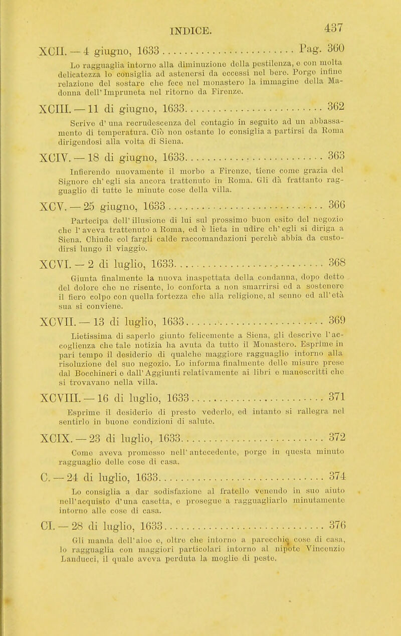 XCII. — 4 giugno, 1633 -Pag- 3^*0 Lo ragguaglia intorno alla (liminuziono della pestilenza, e con molta delicatezza lo consiglia ad astenersi da eccessi nel bere. Porgo infino relaziono del sostare che l'eco nel monastero la immagino della Ma- donna dell' Imprunota nel ritorno da Firenze. xeni. —11 di giugno, 1633 362 Scrivo d' una recrudescunza del contagio in seguito ad un abbassa- mento di temperatura. Ciò non ostante lo consiglia a partirsi da Roma dirigendosi alla volta di Siena. XCIV. — 18 di giugno, 1633 363 Infierendo nuovamente il morbo a Firenze, tiene come grazia del Signore eh' egli sia ancora trattenuto in Eoma. Gli dà frattanto rag- guaglio di tutte le minute cose della villa. XCV. — 25 giugno, 1633 366 Partecipa dell' illusione di lui sul prossimo buon esito del negozio che r aveva trattenuto a Eoma, ed è lieta in udire eli' egli si diriga a Siena. Chiude col fargli calde raccomandazioni perche abbia da custo- dirsi lungo il viaggio. XCVI. - 2 di luglio, 1633 368 Giunta finalmente la nuova inaspettata della condanna, dopo detto del dolore che no risento, lo conforta a non smarrirsi ed a sostenere il fiero colpo con quella fortezza che alla religione, al senno ed all'età sua si conviene. XCVIL —13 di luglio, 1633 369 Lietissima di saperlo giunto felicemente a Siena, gli descrive l'ac- coglienza che tale notizia ha avuta da tutto il Monastero. Esprime in pari tempo il desiderio di qualche maggiore ragguaglio intorno alla risoluzione del suo negozio. Lo informa tìnalmente delle misuro prese dal Bocchineri e dall'Aggiunti relativamente ai libri e manoscritti che si trovavano nella villa. XCVIII. —16 di luglio, 1633 371 Esprime il desiderio di presto vederlo, od intanto si rallegra nel sentirlo in buono condizioni di saluto. XCIX. —23 di luglio, 1633 372 Come aveva promesso nell' antecedente, porgo in questa minuto ragguaglio delle cose di casa. C —24 di luglio, 1633 374 Lo consiglia a dar sodisfazione al fratello venendo in sno aiuto nell'acquisto d'una casetta, e proseguo a ragguagliarlo minutamente intorno alle coso di casa. CI —28 di luglio, 1633 376 Gli manda dell'aloe e, oltre che intorno a parecclii^ cose di casa, lo ragguaglia con maggiori particolari intorno al nipote Vincenzio Landucci, il quale aveva perduta la moglie di peste.