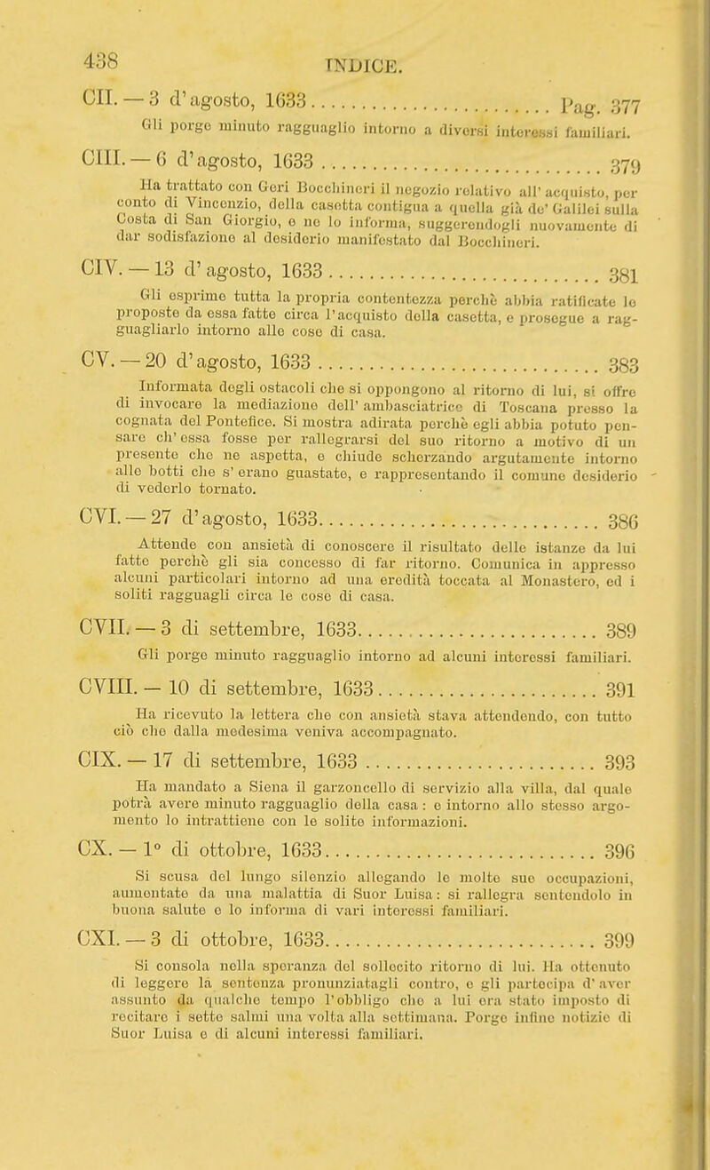 cu.— 3 d'agosto, 1633 Pag. 377 Gli porgo luinuto ragguaglio intorno a diversi i.itoressi familiari. CHI. —6 d'agosto, 1633 379 Ha trattato con Gori Boccliinori il negozio relativo all'acquieto, por conto di Vincenzio, della casetta contigua a quella già de'Galilei sulla tosta di .San Giorgio, o no lo inlorma, suggerendogli nuovamente di dar sodislaziono al dosidorio manifestato dal Bocchineri. CIV. —13 d' agosto, 1633 SSI Gli esprimo tutta la propria contentezza perchè abbia ratillcato le proposte da essa fatte circa l'acquisto della casetta, e prosegue a rag- guagliarlo intorno alle coso di casa. CV. —20 d'agosto, 1633 383 Informata dogli ostacoli che si oppongono al ritorno di lui, si offro di invocare la mediazione dell' ambasciatrice di Toscana presso la cognata del Pontefice. Si mostra adirata perchè egli abbia potuto pen- sare ch'essa fosse per rallegrarsi del suo ritorno a motivo di un presento che ne aspetta, e chiudo scherzando argutamente intorno alle botti che s' orano guastate, e rappresentando il comune desiderio di vederlo tornato. CYI. —27 d'agosto, 1633 386 Attende con ansietà di conoscere il risultato delle istanze da lui fatto perchè gli sia concesso di far ritorno. Comunica in appresso alcuni particolari intorno ad una eredità toccata al Monastero, od i soliti ragguagli circa le coso di casa. CVIL —3 di settembre, 1633 389 Gli porgo minuto ragguaglio intorno ad alcuni interessi familiari. CVIII. - 10 di settembre, 1633 391 Ha ricevuto la lotterà che con ansietà stava attendendo, con tutto ciò che dalla medesima veniva accompagnato. CIX. —17 di settembre, 1633 393 Ha mandato a Siena 11 garzoncello di servizio alla villa, dal quale potrà avere minuto ragguaglio della casa : o intorno allo stesso argo- mento lo intrattiene con lo solito informazioni. ex. — 1° di ottobre, 1633 396 Si scusa del lungo silenzio allegando lo molto sue occupazioni, aumentato da una malattia di Suor Luisa: si rallegra sontoudolo in buona saluto e lo inforiiia di vari interessi familiari. CXI. — 3 di ottobre, 1633 3!)9 Si consola nella speranza del sollecito ritorno di luì. Ha ottenuto di leggere la sentenza pronunziatagli contro, o gli partecipa d'aver assunto da qualche tempo l'obbligo che a lui era slato imposto di recitare i sotto salmi nna volta alla settimana. Porge infine notizie di Suor Luisa e eli alcuni interessi familiari.