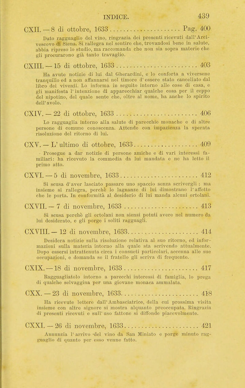 CXII. — 8 di ottobre, 1633 Pag. 400 Dato ragguaglio del vino, ringrazia dei presenti ricevuti dall'Arci- vescovo di Siena. Si rallegra nel sentire che, trovandosi bene in salute, abbia riin-cso lo studio, ma raccomanda che non sia sopra materie elio gli procurarono già tanto travaglio. CXIII. —15 di ottobre, 1633 403 Ha avute notizie di lui dal Gherardini, e lo conforta a viversene tranquillo ed a non affannarsi nel timore d' essere stato cancellato dal libro dei viventi. Lo informa in seguito intorno allo coso di casa, e gli manifesta l'intenzione di apparecchiar qualche cosa per il coppo del nipotino, del quale sente che, oltre al nomo, ha anche lo spirito dell' avolo. CXIV. - 22 di ottobre, 1633 406 Lo ragguaglia intorno alla salute di parecchio monache e di altre persone di comune conoscenza. Attendo con impazienza la sperata risoluzione del ritorno di lui. CXV. - L' ultimo di ottobre, 1633 409 Prosegue a dar notizie di persone amiche e di vari interessi fa- miliari: ha ricevuto la commedia da lui mandata e ne ha letto il primo atto. CXVI. — 5 di novembre, 1633 412 Si scusa d'aver lasciato passare uno spaccio senza scrivergli ; ma insieme si rallegra, perche le lagnanze di lui dimostrano l'affetto che le porta. In conformità al desiderio di lui manda alcuni ortolani. CXVII. - 7 di novembre, 1633 413 Si scusa perchè gli ortolani non siensi potuti avere nel numero da lui desiderato, e gli porge i soliti ragguagli. CXVIII. - 12 di novembre, 1633 414 Desidera notizie .sulla risoluzione relativa al suo ritorno, od infor- mazioni sulla materia intorno alla quale sta scrivendo attualmente. Dopo essersi intrattenuta circa i consueti particolai-i, accenna allo sue occupazioni, e domanda so il fratello gli scriva di frequento. CXIX. —18 di novembre, 1633 417 Ragguagliatolo intorno a parecchi interessi di famiglia, lo prega di qualche selvaggina per una giovane monaca ammalata. CXX. — 23 di novembre, 1633 418 Ila ricevute lettore dall'Ambasciatrice, della cui prossima visita insieme con altro signoro si mostra alquanto preoccupata. Ringrazia di prosenti ricevuti e suU' uso fattone si diffondo pi.acevolmonto. CXXI. — 26 di novembre, 1633 421 Annunzia 1' ai'rivo -del vino da San Miniato e porge minuto rag- guaglio di quanto por osso venne fatto.