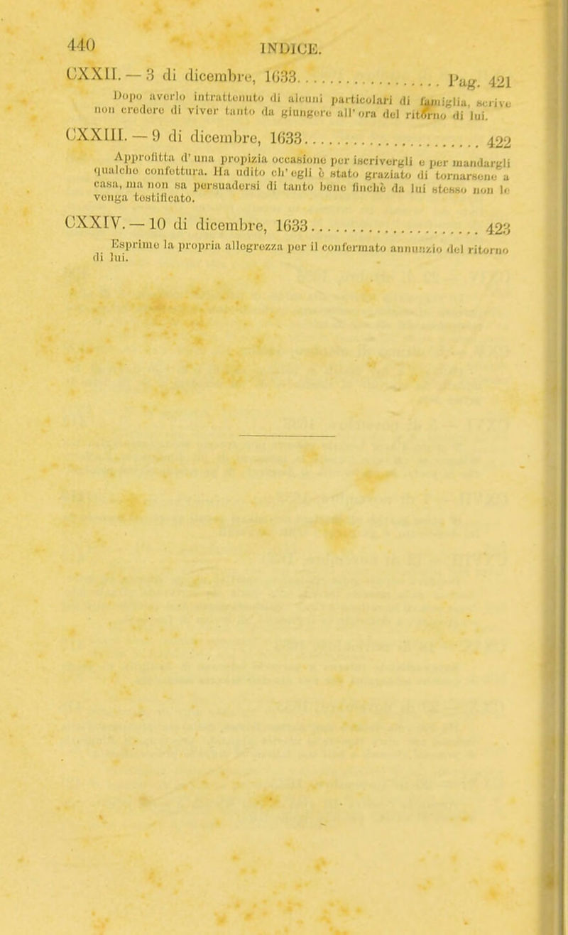 (!XXII. — 3 di dicembre, 1G33 pjig. 421 Dopo avorio inlrattoiiuto di alcuni particolari di rajjiiglia Bciive non erodere di viver lauto da giungerò all'ora del rit^io di lui. (JXXIII. — 9 di dicembre, 1633 422 Approfitta d' una propizia occasione per Ì8crivcrgli e imi- mandargli «jualclio coiilottui'a. Ha udito ch'egli è «tato graziato di t<.rnarHene a casa, ma non sa persuadersi di tanto bene lincliè da lui stesso nou 1. venga testidcato. CXXIV. — 10 di dicembre, 1633 423 Esprime la propria allegrezza por il confermato annuiizio del ritorno (li lui.