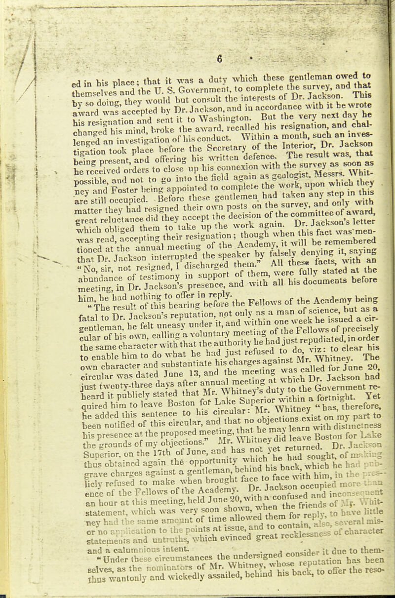 , . , . , ,w ;f -r,r„ a dutv which these gentleman owed to tmX^rth^i/rG^e^ntn., to complete tie survey, and that Iv-o doinlXv would but consult the interests of Dr. Jackson. Th s °y so ao,no' 1 - . . hv t\„ ioricson and in accordance with it he wrote Gentleman, he felt uneasy under it, and w.thm to enable him to do what he had just refused to do * |z to c ear quired him to leave Boston lot L-aKe »«P'° mu „ «baSi therefore, t jj„j opnipnop to his circular- Mr. « nuney SSorSK^ar, and thatno ^™ his presence at the proposed meeting, ^ £™ Bostm1 foP Lake the grounds of my objections. M r-W U'n;t returned. Dr. Jackson Superior, on the 17th of June, and has not.^^^J^Ttf n^WnS thus obtained again the opportunity wInchhhad ^oogM, grave charges against a gentleman in the licly refused to make wher.brought lace to f^™;ii^more ence of the Fellows of the Academy. Dr JA inC0 an hour at this meeting, held J™^ W ~2 friends of Mf- statement, which was very soon shown, ™?™*;™,y t0 have little ney had the same amount of time allowed the™ for replj ^ or no application to the points at issue, and to ^J*^^ of character statements and untruths, which evinced great recklessness and a calumnious intent. ■ insider it due to them- - Under these circumstances Ae^CTSigned consign u selves, as the nominators of ^.^g£J^KSS5SrS reso- thas wantonly and wickedly assailed, behind his back,