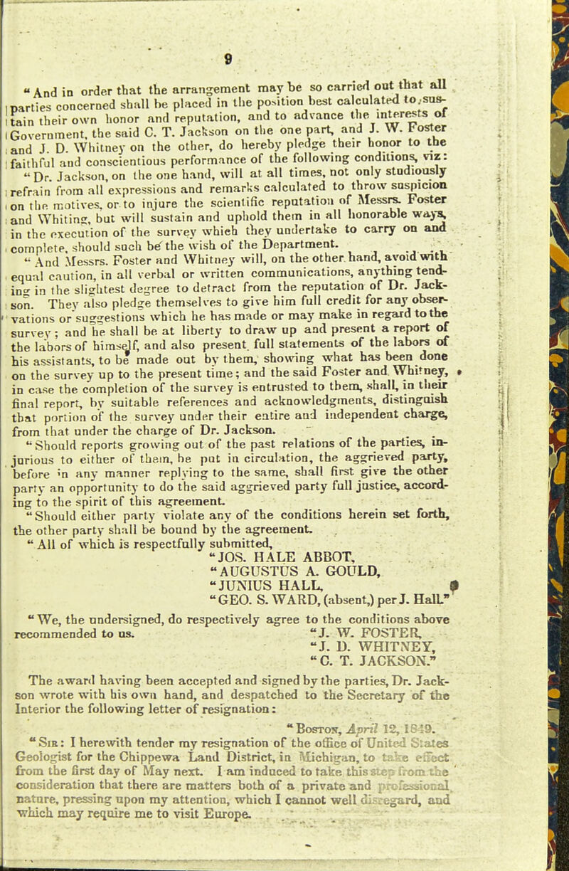  And in order that the arrangement may be so carried out that all narties concerned shall he placed in the portion hest calculated to.sus- i tain their own honor and reputation, and to advance the inter estsiof i Government, the said C. T. Jackson on the one part, and J. W. Foster and J D Whitney on the other, do hereby pledge their honor to the faithful and conscientious performance of the following conditions, viz:  Dr Jackson, on the one hand, will at all times, not only studiously i refrain from all expressions and remarks calculated to throw suspicion ,on the motives, or to injure the scientific reputation of Messrs. Foster ;and Whiting, but will sustain and uphold them in all honorable ways; in the execution of the survey whieh they undertake to carry on and i complete, should such be'the wish of the Department. '• And Messrs. Foster and Whitney will, on the other hand, avoid with i equal caution, in all verbal or written communications, anything tend- in- in the slightest degree to detract from the reputation of Dr. Jack- son. They also pledge themselves to give him full credit for any obser- vations or suggestions which he has made or may make in regard to the survev ; and lie shall be at liberty to draw up and present a report of the labors of himself, and also present, full statements of the labors of his assistants, to be made out by them, showing what has been done on the survey up to the present time; and the said Foster and Whitney, » in case the completion of the survey is entrusted to them, shall, in their final report, by suitable references and acknowledgments, distinguish that portion of the survey under their entire and independent charge, from that under the charge of Dr. Jackson.  Should reports growing out of the past relations of the parties, in- jurious to either of them, be put in circulation, the aggrieved party, before ;n any manner replying to the same, shall first give the other party an opportunity to do the said aggrieved party full justice, accord- ing to the spirit of this agreement.  Should either party violate any of the conditions herein set forth, the other party shall be bound by the agreement.  All of which is respectfully submitted, JOS. HALE ABBOT, AUGUSTUS A. GOULD, JUNIUS HALL, $ GEO. S. WARD, (absent,) per J. HalL  We, the undersigned, do respectively agree to the conditions above recommended to us. J. W. FOSTER, J. D. WHITNEY,  C. T. JACKSON. The award having been accepted and signed by the parties, Dr. Jack- son wrote with his own hand, and despatched to the Secretary of the Interior the following letter of resignation:  Boston, April 12,16 59. Sir: I herewith tender my resignation of the office of United Slates Geologist for the Chippewa Land District, in Michigan, to take efiect from the first day of May next. I am induced to take this step from the ' consideration that there are matters both of a private and professional, nature, pressing upon my attention, which I cannot well dl?:egard, and •which may require me to visit Europe.