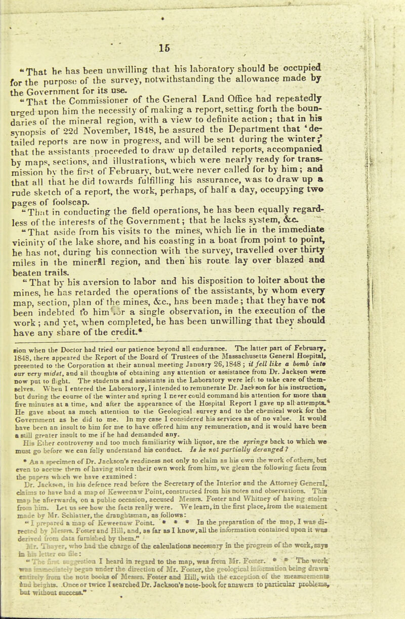 That he has been unwilling that his laboratory should be occupied for the purposi; of the survey, notw ithstanding the allowance made by the Government for its use. That the Commissioner of the General Land Office had repeatedly urged upon him the necessity of making a report, setting forth the boun- daries of the mineral region, with a view to definite action; that in his synopsis of 22d November, 1848, he assured the Department that 'de- tailed reports are now in progress, and will be sent during the winter ^ that the assistants proceeded to draw up detailed reports, accompanied by maps, sections, and illustrations which were nearly ready for trans- mission by the first of February, but, were never called for by him; and that all that he did towards fulfilling his assurance, was to draw up a rude sketch of a report, the work, perhaps, of half a day, occupying two pages of foolscap. That in conducting the field operations, he has been equally regard- less of the interests of the Government; that he lacks system, &c That aside from his visits to the mines, which lie in the immediate vicinity of the lake shore, and his coasting in a boat from point, to point, he has not, during his connection with the survey, travelled over thirty miles in the mineral region, and then his route lay over blazed and beaten trails.  That by his aversion to labor and his disposition to loiter about the mines, he has retarded the operations of the assistants, by whom every map, section, plan of the mines, &c, has been made; that they have not been indebted to him\or a single observation, in the execution of the work ; and yet, when completed, he has been unwilling that they should have any share of the credit.* sion when the Doctor had tried our patience beyond all endurance. The latter part of February, 1848, there appeared the Report of the Board of Trustees of the Massachusetts General Hospital, presented to -he Corporation at iheir annual meeting January 26,1848 ; it fell like a bomb iafa out very midst, and all thoughts of obtaining any attention or assistance from Dr. Jackson were Dow put to flight. The students and assistants in the Laboratory were left to take care of them- selves. Wheu I entered the Laboratory, I intended to remunerate Dr. JacVson for his instruction, but during the course of the winter and spring 1 ce»er could command his attention for more than five minutes at a time, and after the appearance of the Hospital Report 1 gave np all attempts.* He gave about as much attention to the Geological survey and to the chemical work for the Government as he did to me. In my case I considered his services as of no value. It would have been an insult to him for me to have offered him any remuneration, and it would have been a still greater insult to me if he had demanded any. His Ether controversy and too much familiarity with liquor, are the springe back to which we must go before we can fully understand his conduct, U he not partially deranged ? . • As a specimen of Dr. Jackson's readiness not only to claim as his own the work of others, but even to accuse them of having stolen their own work from him, we glean the following facts from the papers wh;ch we have examined : Dr. Jackson, in his defence read before the Secretary of the Interior and the Attorney General, claims to have had a map of Keweenaw Point, constructed from his notes and observations. This map he afterwards, on a public occasion, accused Messrs. Foster and Whitney of baring stolen from bim. Let us see how the facts really were. We learn, in the first place, from the statement made by Mr. Schlatter, the draughtsman, as follows: «  I prepared a map of Keweenaw Point. • • • In the preparation of the map, I was di- rected by Messrs. Foster and Hill, and, as far as I know.all the information contained upon it wa» derived from data furnished by them. Mr. Thayer, who had the charge of the calculations necessary in the progress of the work, says in hia letter on file:  The first suggestion I heard in regard to the map, was from Mr. Foster. • * The work was immediately began under the direction of Mr. Foster, the geological information being drawn' entirety from the note books of Messrs. Foster and Hill, with the exception of the measurement* and heights. .Once or twice I searched Dr. Jackson's note-book for answers to particular problems, but without I