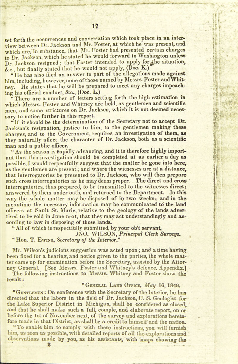 set forth the occurrences and conversation which took place in an inter- view between Dr. Jackson and Mr. Foster, at which he was present, and which are,in substance, that Mr. Foster had presented certain charges to Dr. Jackson, which he stated he would forward to Washington unless Dr. Jackson resigned ; that Foster intended to apply for^he situation, &c., but finally stated that he would not apply, (Doc K.)  He has also filed an answer to part of the allegations made against him, including, however,none of those named by Messrs. Foster and Whit- ney.' He states that he will be prepared to meet any charges impeach- ing his official conduct, Ace, (Doc. L.) There are a number of letters setting forth the high estimation in which Messrs, Foster and Whitney are held, as gentlemen and scientific men, and some strictures on Dr. Jackson, which it is not deemed neces- sary to notice further in this report.  If it should be the determination of the Secretary not to accept Dr. Jackson's resignation, justice to him, to the gentlemen making these charges, and to the Government, requires an investigation of them, as they naturally affect the character of Dr. Jackson, both as a scientific man and a public officer.  As the season is rapidly advancing, and it is therefore highly import- ant that this investigation should be completed at as earlier a day as possible, I would respectfully suggest that the matter be gone into here, as the gentlemen are present; and where the witnesses are at a distance, that interrogatories be presented to Dr. Jackson, who will then prepare such cross interrogatories as he may deem proper. The direct and cross interrogatories, thus prepared, to be transmitted to the witnesses direct; answered by them under oath, and returned to the Department. In this way the whole matter may be disposed of ip two weeks; and in the meantime the necessary information may be communicated to' the land officers at Sault St. Marie, relative to the geology of the lands adver- tised to be sold in June next, that they may act understandingly and ac- cording to law in disposing of those lands.  All of which is respectfully submitted, by vour ob't servant, J NO. WILSON, Principal Clerk Surveys.  Hon. T. Ewixg, Secretary of the Interior? Mr. Wilson's judicious suggestion was acted upon; and a time having been fixed for a hearing, and notice given to the parties, the whole mat- ter came up for examination before the Secretary, assisted by the Attor- ney General. [See Messrs. Foster and Whitney's defence. Appendix.! The following instructions to Messrs. Whitney and Foster show the result: General Land Office, May 16,1849. Gentlemen : On conference with the Secretary of the Interior, he has directed that the labors in the field of Dr. Jackson, U. S. Geologist for the Lake Superior District in Michigan, shall be considered as closed, and that he shall make such a full, comple, and elaborate report, on or before the 1st of November next, of the survey and explorations hereto- fore made in that District, as shall be a credit to himself and the nation. To enable him to comply with these instructions, yon will furnish him, as soon as possible, with detailed reports of all the explorations and observations made by you, as his assistants, with maps showing the