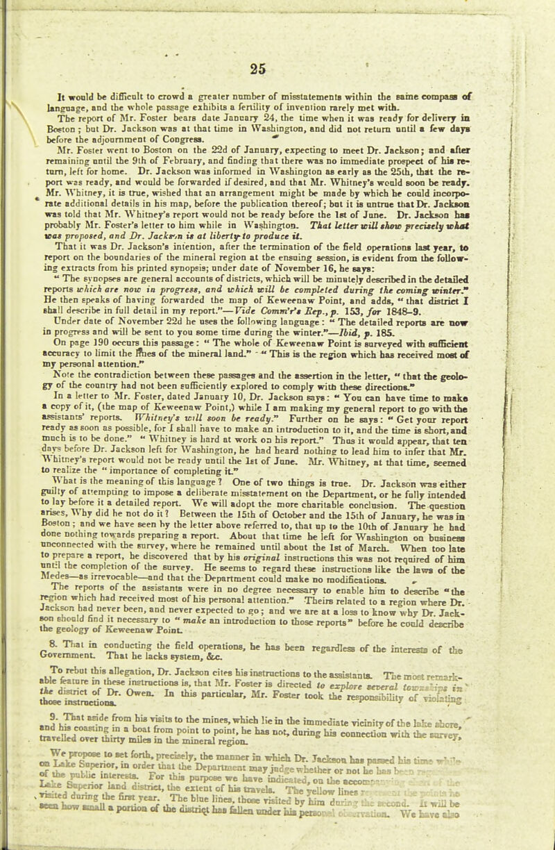 i It would be difficult to crowd a greater number of misstatements within the same compass of language, and the whole passage exhibits a fertility of invention rarely met with. The report of Mr. Foster bears date Janoary 24, the time when it was ready for delivery in Boston ; bat Dr. Jackson was at that time in Washington, and did not return until a few days before the adjournment of Congress. * Mr. Foster went to Boston on the 22d of January, expecting to meet Dr. Jackson; and after remaining until the 9th of February, and finding that there was no immediate prospect of his re- turn, left for home. Dr. Jackson was informed in Washington as early as the 25th, that the re- port was ready, and would be forwarded if desired, and that Mr. Whitney's would soon be ready. Mr. Whitney, it is true, wished that an arrangement might be made by which he could incorpo- rate additional details in his map, before the publication thereof; bnt it is untrue that Dr. Jackson was told that Mr. Whitney's report would not be ready before the 1st of June. Dr. Jackson baa probably Mr. Foster's letter to him while in Washington. That Utter mill show precisely what was proposed, and Dr. Jaekr.n is at liberty to produce it. That it was Dr. Jackson's intention, after the termination of the field operations last year, to report on the boundaries of the mineral region at the ensuing session, is evident from the follow- ing extracts from his printed synopsis; nnder date of November 16, he says:  The synopses are general accounts of districts, which will be minutely described in the detailed reports icAici are now ia progress, and which will be completed during the coming winter. He then speaks of having forwarded the map of Keweenaw Point, and adds,  that district I shall describe in full detail in my report.—Tide Comnfr's Sep., p. 153, for 1848-9. Under date of November 22d he uses the following language:  The detailed reports are now in progress and will be sent to you some time during the winter.—Ibid, p. 185. On page 190 occurs this passage :  The whole of Keweenaw Point is surveyed with sufficient accuracy to limit the Irties of the mineral land.   This is the region which has received most of my personal attention. Note the contradiction between these passages and the assertion in the letter,  that the geolo- gy of the country had not been sufficiently explored to comply with these directions. In a letter to Mr. Foster, dated January 10, Dr. Jackson says:  You can have time to make a copy of it, (the map of Keweenaw Point,) while I am making my general report to go with the assistants' reports. Whitney's will soon be ready. Further on be says:  Get your report ready as soon as possible, for I shall have to make an introduction to it, and the time is short, and much is to be done.  Whitney is hard at work on his report. Thus it would appear, that ten days before Dr. Jackson left for Washington, he had heard nothing to lead him to infer that Mr. W hitney's report would not be ready until the 1ft of June. Mr. Whitney, at that lime, seemed to realize the  importance of completing it. What is the meaning of this language ? One of two things is true. Dr. Jackson was either guilty of attempting to impose a deliberate misstatement on the Department, or he folly intended to lay before it a detailed report. We will adopt the more charitable conclusion. The question arises, Why did he not do it 1 Between the 15th of October and the 15th of January, he was in Boston ; and we have seen hy the letter above referred to, that up to the 10th of January he had done nothing towards preparing a report. About that time be left for Washington on business unconnected with the survey, where he remained until about the 1st of March. When too late to prepare a report, he discovered that by his original instructions this was not required of hint um:l the completion of the survey. He seems to regard these instructions like the laws of the ^pi!5-*S ,rrrTocable—°nd 'hat the Department could make no modifications. The reports of the assistants were in no degree necessary to enable him to describe the region which had received most of his persona! attention. Theirs related to a region where Dr. JacKson had never been, and never expected to go; and we are at a loss to know why Dr Jack- son should find it necessary to » mule an introduction to those reports before he could describe the geology of Keweenaw Point. 8. Thai in conducting the field operations, he has been regardless of the interesa of the Uovemmenu That he lacks system, Sic To rebut this allegation, Dr. Jackson cites his instructions to the assistants. The most remark- able feature in these instructions is, that Mr. Foster is directed to explore several tow-?+~*i* * S£SS££. u *rpanicn1'Mr-Foste'took * £r^J« *££- aJ'lTSl!^ TrUit8 to ,he mmn'Which !ie fa * imitate vicinity of the lake shore, ' and hu.coast.ngm a boat from point to point, he has not, during his connection with the sorrer travelled over thirty miles in the mineral region. anrvey. We propose to set forth, precisely, the manner in which Dr. Jackson has passed hiatims-- ot the public inleresta. For ma purpose we have indicated, ou the •ccorr- i*^ Superior land district, the extent of his travel*. The TeUowlin^ .^ddmfag the fir*.yea. The blue lines. the* rishelby S^afe EST-. ! A •een how «uall a pomon of the district h» Wlen nnder hi. perw f ... J V/e