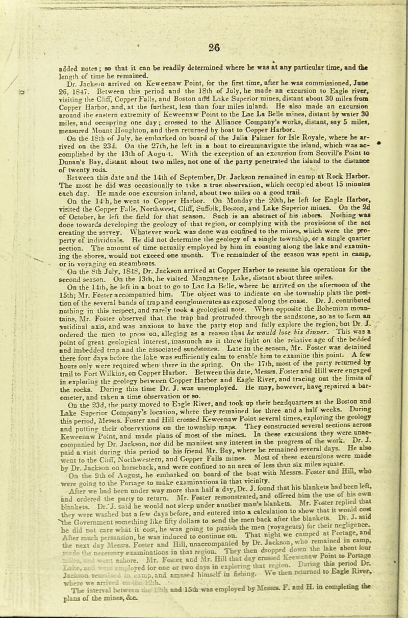 26 ai led notes; so that it can be readily determined where be was at any particular time, and the lensth of time he remained. Dr. Jackson arrired od Keweenaw Point, for the first time, after he was commissioned, Jane 26, 1847. Between this period and the 18th of July, he made an excursion to Eagle river, visiting the Cliff, Copper Fails, and Boston aiM Like Superior mines, distant about 30 miles from Copper Harbor, and, at the farthest, less than four miles inland. He also made an excursion around the eastern extremity of Keweenaw Point to the Lac La Belle tn'ties, distant by water 30 miles, and occupying one day; crossed to the Alliance Company's works, distant, say 5 miles, measured .Mount Houghton, and then returned by boat to Copper Harbor. On the 18th of July, he embarked on board of the Julia Palmer for Isle Royale, where he ar- rived on the 23J. On the 127th, he left in a boat to circumnavigate the island, which was ac- complished by the 13lh of Augu t. With the exception of an excursion from Scovill's Point to Dunan's Bay. distant about two miles, not one of the party penetrated the island to the distance of twenty rods. Between this date and the 14th of September, Dr. Jackson remained in camp at Rock Hirbor. The most be did was occasionally to tike a true observation, which occop ed about 15 in mules each day. He made one excursion inland, about two miles on a good trail On the 14 h, he went to Copper Harbor. On Monday the 20th, be left for Eagle Harbor, visited the Copper Falls, Northwest, Cliff, Suffolk, Boston, and Lake Superior mines. On the 2d of October, he left the field for that season. Such is an abstract of his iabora. Nothing waj done towards developing the geology of that region, or complying with the provisions of the act creating the sarvey. Whatever work was done was confined to the mines, which were the pro- perty of individuals. He did not determine tlte geology of a single township, or a single quarter section. The amoant of lime actually employed by him in coasting along tbe lake and examin- ing the shores, would cot exceed one month. Tie remainder of the season was spent in camp, or in vovaging on steamboats. On the Sth Julr, 1S48, Dr. Jackson arrived at Copper Harbor to resume his operations for the second season. On the 13th, he visited Manganese Like, distant about three miles. On the 14ih, he left in a boat to eo to Lac La Belle, where he arrived on the afiemoon of tbe 15th; Mr. Foster accompanied him. The object was to indicate on die township plats the posi- tion of the several bands of trap and conglomerates as exposed along the coast. Dr. J. contributed nothing in this respect, and rarely took a geological note. When opposite the Bohemian moun- tains, Mr. Foster observed that the trap had protruded through the sandstone, so as to form an autid'inal axis, and was anxious to have the party stop and fully explore the region, but Dr. J. ordered the men to press on, alleging as a reason that 7<e aould lose hit Sinner. This was a point of great geo'.osical interest, inasmuch as it threw light on the relative age of the beJded and imbedded trap and the associated sandstones. Late in the season, Mr. Foster was detained there four davs before the lake was sufficiently calm to enable him to examine this point. A few hours onlv were required when there in the spring. On the 17th, most of the party returned by trail to Fort Wilkins, on Copper Harbor. Between this date, Messrs. Foster and Hill were engaged in exploring the geology between Copper Harbor and Eagle River, and tracing out the limits of the rocks.  Daring this time Dr. J. was unemployed. He may, however, have repaired a bar- ometer, and taken a time observation or so. On tbe 23d, the party moved to Eagle River, and took up their headquarters at the Boston and Lake Superior Company's location, where they remained lor three and a half weeks. Uanng this period llessis. Foster and Hill crossed Keweenaw Point several times, exploring the geology and puttin* their observations on the township maps. They constructed several sections across Keweenaw Point, and made plans of most of the mines. In these excursions they were unac- companied bv Dr. Jackson, nor did he manliest any interest in tbe progress of the wok. Dr. J. paid a visit during this period to his friend Mr. Bay, where be remained several days. He also went to the Cliff, Northwestern, and Copper Fall* mines. Most of these excursions were made by Dr. Jackson on horseback, and were confined to an area ot less than six miles J3''- On the 9th of August, he embarked on board »r tbe boat with Messrs. Foster and Hill, who were oing to the Portaae to make examinations in that vicinity. ..... , . c. After we bad been under way more than half a day. Dr. J. found that his blankets bad been left, and ordered tbe party to return. Mr. Foster remonstrated,and offered bun the use of h« o«o bakers. Dr.'J. .aid he would not sleep under another man's blankets. Mr. ** they were washed but a few days before, and entered into a calculation to show that,. won.d co* -the Government something like fifty dollars to send the men back at.er the bUuket*. £ he did not care what it cost, he was going to punish themen voyageurs) tor theirp«**f*£ After much persuasion, be was induced to continue on. That night we Wfj^J^SS the next ci.yMrs^ Foster and Hill, nnaceompanied by Dr Jackson who ^ pkMk the necersary examinations in that region. They then dropped down the Uke «boutlour le^u w«m aLore. Mr. Fo*er and Mr. Hill that day croased Keeweaaw Point »TWiag red tor one or two days in expVri -.that' .. - ''^P.rt' Jtckaon rwDsa^oin camp.and amused hitnrJf in fishing. We then returned to Eagle Rnrer, ^T1^Tnte^»rritw^r«hc I f k and 15th wa» employed by Mean. F. and H. in completing the plans of the mines, &c