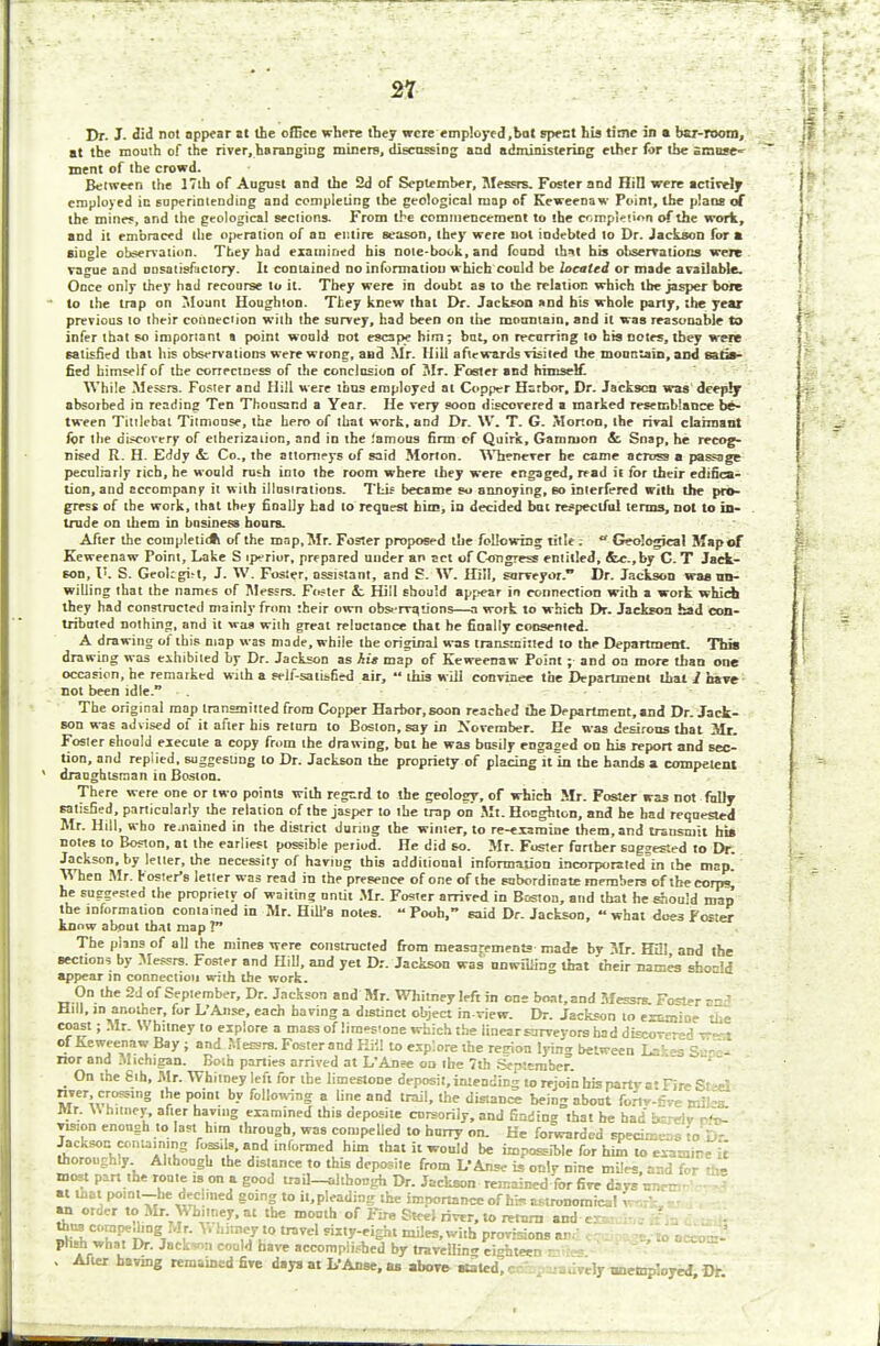 21 Dr. J. did not nppear it the office where they were employed,bat spent his time in ■ bar-room, at the mouth of the river, haranging miners, discussing and administering ether for the amuse- ment of the crowd. Between the 17th of August and the 2d of September, Messrs. Foster and Hill were actively employed in superintending and completing the geological map of Keweenaw Point, the plans of the mines, and the geological sections. From the commencement to the completion of the work, and it embraced the operation of an entire season, they were not indebted to Dr. Jackson for a single observation. They had examined his note-book, and fouod thM his observations were vague and unsatisfactory. It contained no information which could be located or made available. Once only they had recourse to it. They were in doubt as to the relation which the jasper bore to the trap on Mount Houghton. They knew that Dr. Jackson and his whole party, the year previous to their connection with the survey, had been on the mountain, and it was reasonable to infer that so important a point would not escape him; bat, on recurring to his notes, they were satisfied that his observations were wrong, and Mr. Hill aftewards visited the mountain, and satis- fied himself of the correctness of the conclusion of Mr. Foster and himself. While Messrs. Foster and Hill were thus employed at Copper Harbor, Dr. Jackson was deeply absorbed in reading Ten Thousand a Year. He very soon discovered a marked resemblance be- tween Tittlebat Titmouse, the hero of that work, and Dr. W. T. G. Morton, the rival claimant for the discovery of etherization, and in the famous firm of Quirk, Gammon & Snap, he recog- nised R. H. Eddy it Co., the attorneys of said Morton. Whenever he came across a passage peculiarly rich, he would rush into the room where they were engaged, read it for their edifica- tion, and accompany it with illustrations. This became so annoying, so interfered with the pro- gress of the work, that they finally had to request him, in decided bat respectful terms, not to in- trude on them in business hours. After the completiott of the map, Mr. Foster proposed the following title; «* Geological Map of Keweenaw Point, Lake S iperiur, prepared under an act of Congress entitled, &e.,by C. T Jack- son, V. S. Geokgut, J. W. Foster, assistant, and S. W. Hill, surveyor. Dr. Jackson was un- willing that the names of Messrs. Foster &. Hill should appear in connection with a work which they had constructed mainly from their own observations—a work to which Dr. Jackson had con- tributed nothing, and it was with great reluctance that he finally consented. A drawing of this map was made, while the original was transmitted to the Department. Thia drawing was exhibited by Dr. Jackson as his map of Keweenaw Point; and on more than one occasion, he remarked with a self-satisfied air,  this will convince the Department that 1 have not been idle. The original mop transmitted from Copper Harbor, soon reached tie Department, and Dr. Jack- son was advised of it after his return to Boston, say in November. He was desirous that Mr. Foster Ehould execute a copy from the drawing, but he was busily engaged on his report and sec- tion, and replied, suggesting to Dr. Jackson the propriety of placing it in the hands a competent draughtsman in Boston. There were one or two points with regard to the geolosy, of which Mr. Foster wa3 not fully satisfied, particularly the relation of the jasper to the trap on Mt. Honghton, and he had requested Mr. Hill, who renamed in the district during the winter, to re-examine litem, and transmit bis notes to Boston, at the earliest possible period. He did so. Mr. Foster farther sagsested to Dr. Jackson, by letter, the necessity of haviug this additional information incorporated in the map. When Mr. r oster's letter was read in the presence of one of the subordinate members of the corps, he suggested the propriety of waiting until Mr. Foster arrived in Boston, and that he should map the information contained in Mr. Hill's notes. Pooh, said Dr. Jackson, what dues Fo=;er know about that map ? The plans of all the mines were constructed from measurements made by Mr. H3! and the sections by Messrs. Foster and Hill, and yet Dr. Jackson was unwilling that their names sbocld appear in connection with the work. On the 2d of September, Dr. Jackson and Mr. Whitney left in one boat.and Messrs. Fo«»r and Hill, > another, for L'Anse, each having a distinct object inview. Dr. Jackson to examine the coast; Mr. W hilney to explore a mass of limestone which the linearsarveyors had discovered vrert of Keweenaw Bay ; and Messrs. Fosterand Hill to explore the retrion lyin<* between L='-»s Sen - nor and Michigan. Both parties arrived at L'Anse oa ihe 7th September. On the Sih, Mr. Whitney left for the limestone deposit, intending to rejoin his party at Fire Steel « \^WS thr' P?'1 bv Mio™S a line and trail, the distance being about forlv-Cve mil's. Mr. W hitney, after having examined this deposite cursorily, and finding that he had bcreiv re- vision enough to last him through, was compelled to hurry on. He forwarded specimen 'to D- Jacksoucontaining fiwib, and informed him that it would be impossible for him to examine it thoroughly Although the distance to this deposite from L'Anse is only nine miles, and for in- most part the route is on a good trail—although Dr. Jackson remained for fire davs nnrr • at that point-he declined going to impleading the importance of hts astronomical work • an order to Mr. Whitney, at the month of Fire Steel river, to return and t thus compeding Mr. Whitney to travel sixty-eight miles, with provisions an,' c :1 . '. 'lo occo--- pttsh what Dr. Jackson could hare accomplished by travelling eighteen . After having remained five days at L'Anse, as above stated c lively unemployed Dr