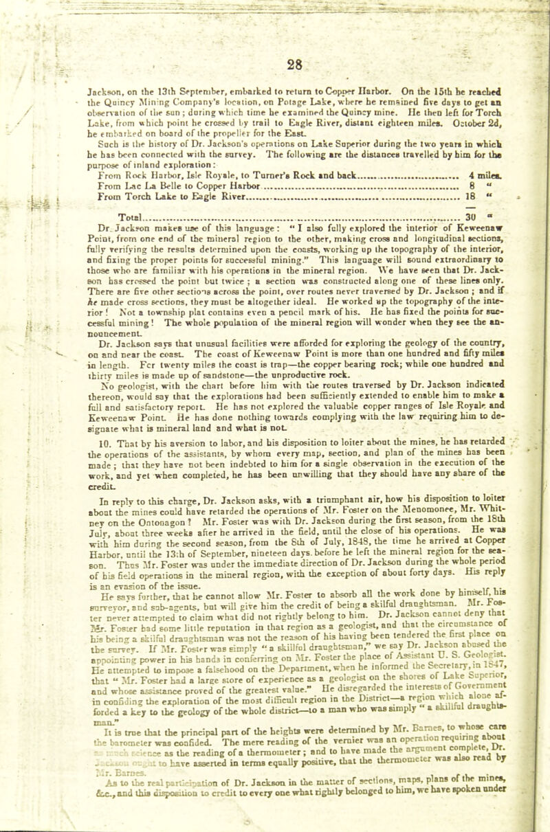 Jackson, on the 13(h September, embarked to return to Copper Harbor. On tbe 15th he reached the Quincy Mining Company's location, on Polage Lake, where he remained five daya to get an observation of the sun ; Jurats which time he examined tbe Quincy mine. He then left for Torch Lake, from which point he crossed by trail to Eagle River, distant eighteen miles. October 2d, he embarked on board of the propeller for the East- Such is the history of Dr. Jackson's operations on Lake Superior during the two years in which, he has been connected with tbe survey. The following are the distances travelled by him for the purpose of inland exploration: From Rock Harbor, Isle Royale, to Turner's Rock and back 4 mile*. From Lac La Belle to Copper Harbor 8  From Torch Lake to Eagle River 18  Total _ „ 30 - Dr. Jackson makes use of this language:  I also fully explored the interior of Keweenaw Point, from one end of the mineral region to the other, making cross and longitudinal sections, fully verifying the results determined upon the coasts, working up the topography of the interior, nnd filing the proper points for successful mining. This language will sound extraordinary to those who are familiar with his operations in the mineral region. We have seen that Dr. Jack- eon has crrssed the point but twice ; a section was constructed along one of these lines only. There are five other sections across the point, over routes never traversed by Dr. Jackson ; and if he made cross sections, they must be altogether ideal. He worked up the topography of the inte- rior ! Not a township plat contains even a pencil mark of his. He has fixed the points for suc- cessful mining! The whole population of the mineral region will wonder when they see the an- nouncement. Dr. Jackson says that unusual facilities were afforded for exploring the geology of the country, on and near the coast. The coast of Keweenaw Point is more than one hundred and fifty miles in length. Fcr twenty miles the coast is trap—the copper bearing rock; while one hundred and thirty miles is made up of sandstone—the unproductive rock. No geologist, with the chart before him with the routes traversed by Dr. Jackson indicated thereon, would say that the explorations had been sufficiently extended to enable him to make a full and satisfactory report- He has not explored the valuable copper ranges of Isle Royale. and Keweenaw Point. He has done nothing towards complying with the law requiring him to de- signate what is mineral land and what is not. 10. Tnat by his aversion to labor, and his disposition to loiter about the mines, he has retarded the operations of the assistants, by whom every map, section, and plan of the mines has been made ; that they have not been indebted to him for a single observation in the execution of the work, and yet when completed, he has been unwilling that they should have any share of the credit. In reply to this charge. Dr. Jackson asks, with a triumphant air, how his disposition to loiter about the'mines could have retarded the operations of Mr. Foster on the Menomonee, Mr. Whit- ney on the Ontonagon ? Mr. Foster was with Dr. Jackson during the first season, from the 18th Julr, about three weeks after he arrived in the field, until the close of his operations. He waa with him daring the second season, from the Sih of July, 1848, the time he arrived at Copper Harbor, until the 13;h of September, nineteen days, before he left the mineral region for the sea- son. Thus Mr. Foster was under the immediate direction of Dr. Jackson during the whole period of his field operations in the mineral region, with the exception of about forty days. His reply is an evasion of tbe issue. fj_irv He savs further, that he cannot allow Mr. Foster to absorb all the work done by himself, ha survvor, and sab-agents, but will give him the credit of being a skilful draughtsman. Mr. ros- ter n-rer attempted to claim what did not rizhtiv belong to him. Dr. Jackson cannot deny that Mr. Foster bad some little reputation in that region as a geologist, and that the circumstance ot his bein<r a skilful draftsman was not the reason of his having been tendered the first place on tbe survev. If Mr. Foster was simply  a skillful draughtsman, we say Dr. Jackson abused the eppoistin's power in his hands in conferring on Mr. Foster the place of Assistant 0. S. Geologist. He attempted to impose a falsehood on the Department, when he informed the Secretary, m lttM, that » Mr. Foster had a laree store of experience as a geologist on the shores of Lake Superior and whose assistance proved of the greatest value. He disregarded the interests ofGovernmert in confiJinz the exploration of the most difficult region in the District-, region which forded a key to the geology of the whole district—lo a man who was simply a skillful draugliu- Xis true that the principal part of the height, were determined by Mr. Barnes,towhose^ care the barometer was confided. The mere reading of the vernier was an operation reoumng about -H rcienee as tbe reading ofa thermometer; and to have made the argument complete Dr. . o have asserted in term, equally positive, that the thermometer was also read by Mr. Barnes. . » . As to the real participation of Dr. Jackwra in the matter of sections, maps, plans of the mine., etc, and this dospoaiiion to credit to every one what rightly belonged to him, we have spoken under