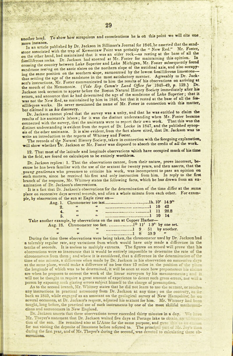 another he.cL To show how scrupulous and conscientious he is on this point we will cite one. jo ore instance LSgX coTntry between Lake Superior and Lake Michigan, Mr poster anteeqnentlyfoond aaadtone resting on the azoic slates on the northern slope of the aulid.nal axis and also occupy- iu, the same position on the soathern slope, surmounted by the lowest (Mliieroo. limestone— thus settling the age of the sandstone in the most satisfactory msnncr. Agreeably to Dr. Jack- eon's instructions. Mr. Foster communicated to him the results of his observations on >m™g« the mouth of the Menomonie. (Fide Rep Comm't Land Office far .184S-19, ?. 59.) Dr. Jackson took occasion to appear before the Boston Natural History Society immediately after AM return, and announce that Ae had determined the age of the sandstone of Lake Superior; that it was not the New Red, as maintained by him in 1S46, but that it rested at the base of all the foe- eaiife^ous works. He never mentioned the name of Mr. Foster in connection with thia matter, bat claimed it as kii discovery. ... . . , • - .1 Dr Jackson cannot plead that the sarvey was a unity, and that he was entitled to claim the results of his assistant's labors ; for it was the distinct understanding when Mr. Foster became connected with the survey, that the assistants were to report their own work. That this was the distinct nnderstanding is evident from the report of Dr. Locke in 1847, and the published synop- sis of the other assistants. It is also evident, from the fact above cited, that Dr. Jackson was to write an introduction to the reports of Whitney and Foster. ■ _ The records of the Naiural History Society, taken in connection with the foregoing explanation, will show whether Dr. Jackson or Mr. Foster was disposed to absorb the credit of oil the work. 12. That most of the latitude and longitude observations which have occupied much of his time in the field, are found on calculation to be entirely worthless. Dr. Jackson replies: 1. That the observations cannot, from their nature, prove incorrect, be- cause he has been familiar with the use of the sextant for twenty years, and then asserts, that the young gentleman who presumes to criticize his work, was incompetent to pass an opinion on each matters, since he received his first and only instruction from him. In reply to the first branch of the respouse, Mr. Whitney states the following facts, which he has drawn from an ex- amination of Dr. Jackson's observations. It is a fact that Dr. Jackson's observations for the determination of the time differ at the same place on successive days several s-conds, and often a whole minute from each other. For exam- ple, by observation of the sun at Eagle river on— Aug. 1. Chronometer too last lh. W 145 2 «  ......1 10 42 4. ■ _ _ ..- 1 11 28.8 5. «« •• 1 10 14 Take another example, by observations on the sun at Copper Harbor— Aug. 18. Chronometer too fast _ 1° 11' 1.9*' by one set. « «• « 1 9 51 by another. « « » _ 1 8 59.9  During the time these observations were being taken, the chronometer used by Dr. Jackson had a tolerably regular rate, any variations from which would hare only made a difference in the tenths of seconds. It is useless to multiply extracts. The figures on record will prove that his observations were so inaccurate that it would be entirely impossible to determine the rate of tha chronomeie.'s from them ; and where it is considered, that a difference in the determination of the time of one minute, a diGsrence ofien made by Dr. Jackson in his observation on successive daja at the same place, would make a difference of no less than 13 miles in the position of ihe pir.ee the longiinde of which was to be determined, it will be seen ut once how preposterous his ei^irs are when he proposes to correct ihe work of the it near surveyors by his measurements; cci i: will not be thought to require a great amount of experience to delect such gross errors, nor will & person by exposing ch glaring errors subject himself to the charge of presumption. As to the second branch, Mr. Whitney states that he did not learn to use the sextant, or receive any instructions in practical astronomy from Dr. Jackson at any time; on the contrary, as tcr back as 1840, while engc:;ed as an assistant on the geological survey of New Hampshire', he on several occasions, at Dr. Jackson's rrquea, adjusted his sextant for him. Mr. Whitney had been taught, long before, the practical use of such instruments by one of the most skillful matheman* dans and astronomers in New England. Dr. Jackson asserts that these observations never exceeded thirty minutes in a day. We have Mr. Thayer's statement that Dr. Jackson waited five days at Portage lake to obtain e» tion of the tan. He remained also at L'Anse for the same purpose, and gave . . for not visiiiog the deposile of limestone before referred to. The principal part of Mr. Joy's iuas during the first year, and of Mr. Thayer's during the second, was devoted to calculating these ob- servations.