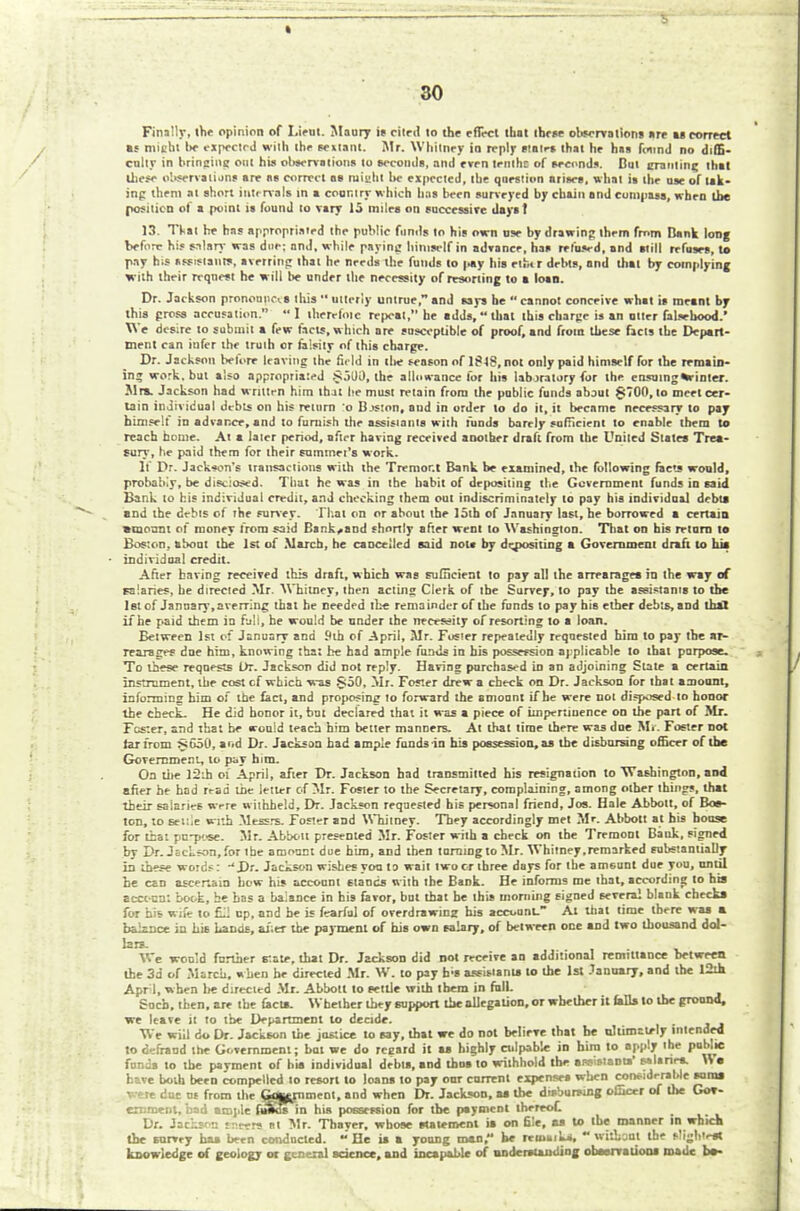 Finally, the opinion of Lieut. Maury is cited to the effect that these observations are as correct if might !*■ expeclrd with the sextant. Mr. Whitney in reply states that he has found no diffi- culty in bringing out his observations to seconds, and even lenihc of seconds. Dut crauting that these observations are as correct aa ruight he expected, the question arises, what is the use of tak- ing them at short interval! in a country which has been surveyed by chain and cumpasa, when the position of a point ia found to vary 15 miles on successive dayst 13. Tkal he has appropriated the public funds to his own use by drawing them fmm Bank long before his salary was due; anj, while paying himself in advance, has refused, and arttlI refuses, to pay rns assistants, arming that he needs the funds to |«y his eifctr debts, and that by complying with their request he will be under the necessity of resorting to a loan. Dr. Jackson pronouncis this  utterly untrue, and says he  cannot conceive what is meant by this press accusation.  I therefntc repeat, be adds,  that this charge is an utter falsehood.' We desire to submit a few facts, which are susceptible of proof, and from these ficls the Depart- ment can infer the truth or falsity of this charge. Dr. Jackson belore leaving the field in tlie season of lflg, not only paid himself for the remain- in? work, but also appropriated §5Ui), the allowance for his laboratory for the ensuing as-inter. Mrs. Jackson had written him that he must retain from the public funds about §700, to meet cer- tain individual debts on his return o Bjston, aud in order to do it, it beenme necessary to pay himself in advance, and to furnish the assistants with funds barely sufficient to enable them to reach home. At a later period, after having received another draft from the United Slates Trea- sury, he paid them for their summet's work. If Dr. Jackson's transactions with the Tremor.t Bank be examined, the following facts would, probably, be disclosed. That he was in the habit of depositing the Government funds in said Bank to his individual credit, and checking them out indiscriminately to pay his individual debts and the debts of the survey. That on or about the 15th of January last, he borrowed a certain •mount of money from said Backhand shortly after went to Washington. That on his return to Boston, about the 1st of March, he cancelled said not* by dejpositing a Government draft to bis individual credit. After having received this draft, which was sufficient to pay all the arrearages in the way of salaries, he directed Mr. Whitney, then acting Clerk of the Survey, to pay the assistants to the let of January,averring that be needed the remainder of the funds to pay his ether debts, and thai if he paid them in full, he would be under the necessity of resorting to a loan. Between 1st of January and Sth of April, Mr. Foster repeatedly requested him to pay the ar- rearages dne htm, knowing that be had ample funds in his possession applicable to that purpose. To these requests Or. Jackson did not reply. Having purchased in an adjoining Slate a certain instrument, the cost cf which was §50, Mr. Foster drew a check on Dr. Jackson for that amount, informing him of the fact, and proposing to forward the amount if he were not disposed to honor the check. He did honor it, but declared that it was a piece of impertinence on the part of Mr. Fester, and that he would teach him better manners. At that time there was due Mr. Foster not rarfrom §650, aod Dr. Jackson had ample funds in his possession, as the disbursing officer of the Government, to pay him. On the 12ih of April, after Dr. Jackson had transmitted his resignation to Washington, aod after he had read the letter cf Mr. Foster to the Secretary, complaining, among other things, that their salaries were withheld, Dr. Jackson requested bis personal friend, Jos. Hale Abbott, of Bos- ton, to settle with Messrs. Foster and Whitney. They accordingly met Mr. Abbott at bis house for that pu-jK«e. Mr. Abbott presented Mr. Foster with a check on the Tremonl Batik, signed by Dr. Jackson, for the amount due him, and then turning to Mr. Whitney,remarked substantially in these words:  Dr. Jackson wishes you to wait two or three days for the amount due you, until he can ascertain how his account stands with the Bank. He informs me that, according to his accc-un: book, he has a balance in his favor, but that be this moniing signed several blank checks for his wife to £11 up, and he is fearful of overdrawinz his account. At thai lime there was a balance in his hands, after the payment of his own salary, of between one and two thousand dol- lars. We would further rate, that Dr. Jackson did not receive an additional remittance between the 3d of March, when he directed Mr. W. to pay b>s assistant* to the 1st January, and the I2ih Aprl, when lie directed Mr. Abbott to settle with them in full. Such, then, are the facts. Whether they support the allegation, or whether it falls to the ground, we leave it to the Department to decide. We will do Dr. Jackson the justice to say, that we do not believe that be ultimately intended to defraud the Government; but we do regard it as highly culpable in him to apply the public funds to the payment of his individual debts, snd thus to withhold the assistants' »,,rir*-  • have both been compelled to resort to loans to pay our current expenses when considerable suras were due us from the feggrnment, and when Dr. Jackson, as tbe disbursing officer of the Gov- ernment, bad ample fAos in his possession for tbe payment thereof. _.. . Dr. JacLff n tt-eers at Mr. Thayer, whose statement is on file, as to the manner in which the survey has been conducted. He is a young man, be remaik*.  without the sligh'est knowledge of geology or general science, and Incapable of understanding observation* made bs-