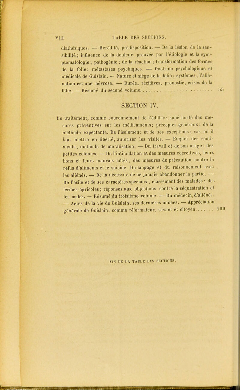 diulhôsiques. — Ilérédilé, prédisposition. — De la lésion de la sen- sibilité ; influence de la douleur, prouvée par l'éliologie et la sym- ptomatologie ; patliogcnie ; de la réaction; transformation des formes de la folie; métastases psychiques. — Doctrine psychologique et médicale de Guislain. — Nature et siège de la folie ; systèmes ; l'alié- nation est une névrose. — Durée, récidives, pronostic, crises de la folie. —Ré-sumé du second volume • 55 SECTION IV. Du traitement, comme couronnement de l'édifice; supériorité des me- sures préventives sur les médicaments; préceptes généraux; delà méthode expectante. De l'isolement et de ses exceptions ; cas où il faut mettre en liberté, autoriser les visites. — Emploi des senti- ments, méthode de moralisation. — Du travail et de son usage; des petites colonies. — De l'intimidation et des mesures coercitives, leurs bons et leurs mauvais côtés; des mesures de précaution contre le refus d'aliments et le suicide. Du langage et du raisonnement avec les aliénés. — De la nécessité de ne jamais abandonner la partie. — De l'asile et de ses caractères spéciaux; classement des malades ; des fermes agricoles ; réponses aux objections contre la séquestration et les asiles. — Résumé du troisième volume. — Du médecin, d'aliénés. — Actes de la vie de Guislain, ses dernières années. — Appréciation générale de Guislain, comme réformateur, savant et citoyen 1 FIN DE l./V ÏABI.F. DES SECTIONS.