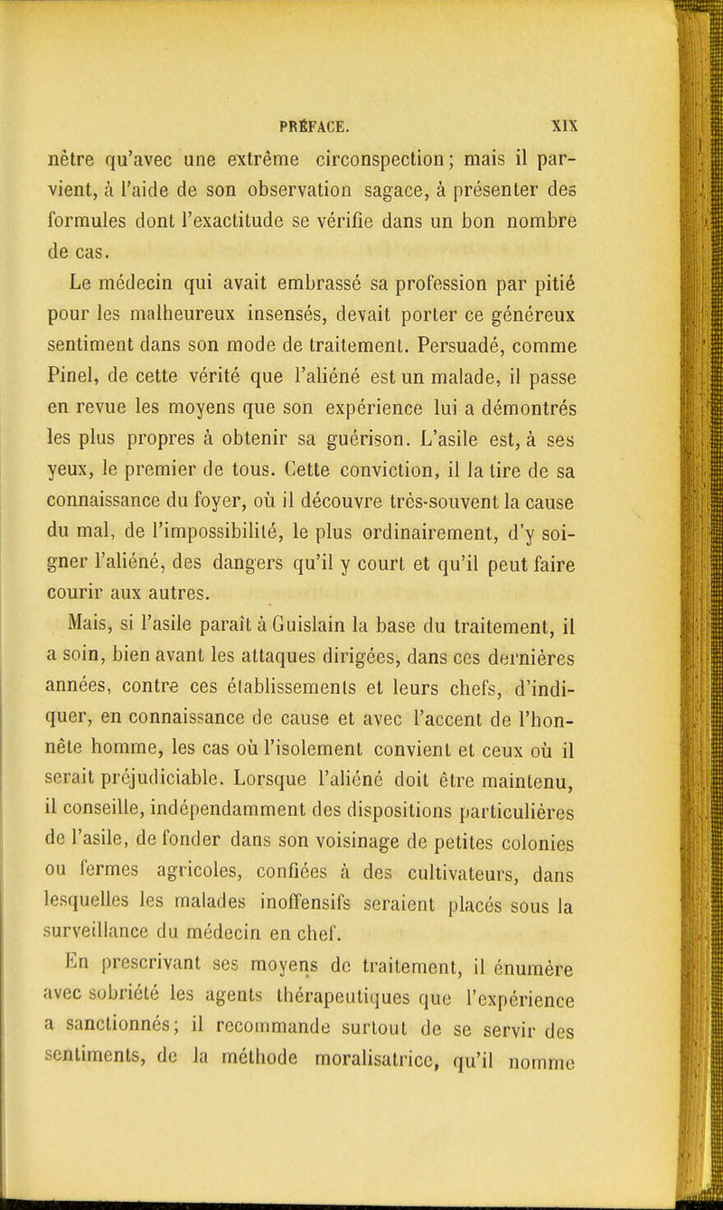 nètre qu'avec une extrême circonspection; mais il par- vient, à l'aide de son observation sagace, à présenter des formules dont l'exactitude se vérifie dans un bon nombre de cas. Le médecin qui avait embrassé sa profession par pitié pour les malheureux insensés, devait porter ce généreux sentiment dans son mode de traitement. Persuadé, comme Pinel, de cette vérité que l'aliéné est un malade, il passe en revue les moyens que son expérience lui a démontrés les plus propres à obtenir sa guérison. L'asile est, à ses yeux, le premier de tous. Cette conviction, il la tire de sa connaissance du foyer, où il découvre très-souvent la cause du mal, de l'impossibilité, le plus ordinairement, d'y soi- gner l'aliéné, des dangers qu'il y court et qu'il peut faire courir aux autres. Mais, si l'asile paraît à Guislain la base du traitement, il a soin, bien avant les attaques dirigées, dans ces dernières années, contre ces établissements et leurs chefs, d'indi- quer, en connaissance de cause et avec l'accent de l'hon- nête homme, les cas où l'isolement convient et ceux où il serait préjudiciable. Lorsque l'aliéné doit être maintenu, il conseille, indépendamment des dispositions particulières de l'asile, de fonder dans son voisinage de petites colonies ou fermes agricoles, confiées à des cultivateurs, dans lesquelles les malades inoffensifs seraient placés sous la surveillance du médecin en chef. En prescrivant ses moyens de traitement, il énumère avec sobriété les agents thérapeutiques que l'expérience a sanctionnés; il recommande surtout de se servir des sentiments, de la méthode moralisatrice, qu'il nomme