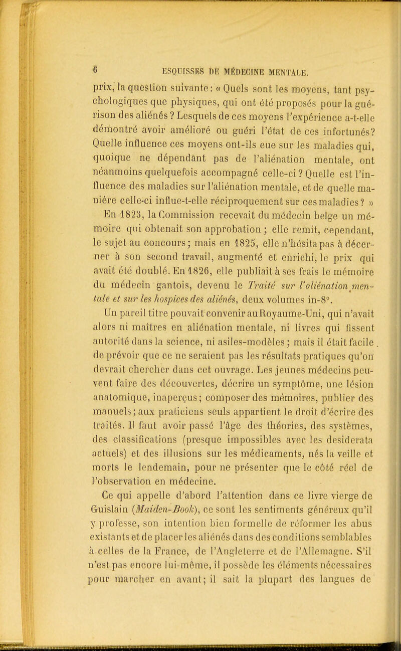 prix, la question suivante : « Quels sont les moyens, tant psy- chologiques que physiques, qui ont été proposés pour la gué- rison des aliénés ? Lesquels de ces moyens Texpérience a-t-elle démontré avoir amélioré ou guéri l'état de ces infortunés? Quelle influence ces moyens ont-ils eue sur les maladies qui, quoique ne dépendant pas de l'aliénation mentale, ont néanmoins quelquefois accompagné celle-ci? Quelle est l'in- fluence des maladies sur l'aliénation mentale, et de quelle ma- nière celle-ci influe-t-elle réciproquement sur ces maladies? » En 1823, la Commission recevait du médecin belge un mé- moire qui obtenait son approbation ; elle remit, cependant, le sujet au concours; mais en 1825, elle n'hésita pas à décer- ner à son second travail, augmenté et enrichi, le prix qui avait été doublé. En 1826, elle publiait à ses frais le mémoire du médecin gantois, devenu le Traité sur Valiénation men- tale et sur les hospices des aliénés, deux volumes in-8°. Un pareil titre pouvait convenir au Royaume-Uni, qui n'avait alors ni maîtres en aliénation mentale, ni livres qui fissent autorité dans la science, ni asiles-modèles ; mais il était facile de prévoir que ce ne seraient pas les résultats pratiques qu'on devrait chercher dans cet ouvrage. Les jeunes médecins peu- vent faire des découvertes, décrire un symptôme, une lésion anatomique, inaperçus; composer des mémoires, publier des manuels] aux praticiens seuls appartient le droit d'écrire des traites. Il faut avoir passé l'âge des théories, des systèmes, des classifications (presque impossibles avec les desiderata actuels) et des illusions sur les médicaments, nés la veille et morts le lendemain, pour ne présenter que le côté réel de l'observation en médecine. Ce qui appelle d'abord Tattention dans ce livre vierge de Guislain (Maiden-Book), ce sont les sentiments généreux qu'il y professe, son intention bien formelle de réformer les abus existants et de placer les aliénés dans des conditions semblables celles de la France, de l'Angleterre et de l'Allemagne. S'il n'est pas encore lui-mônie, il possède les éléments nécessaires pour marcher en avant; il sait la plupart des langues de