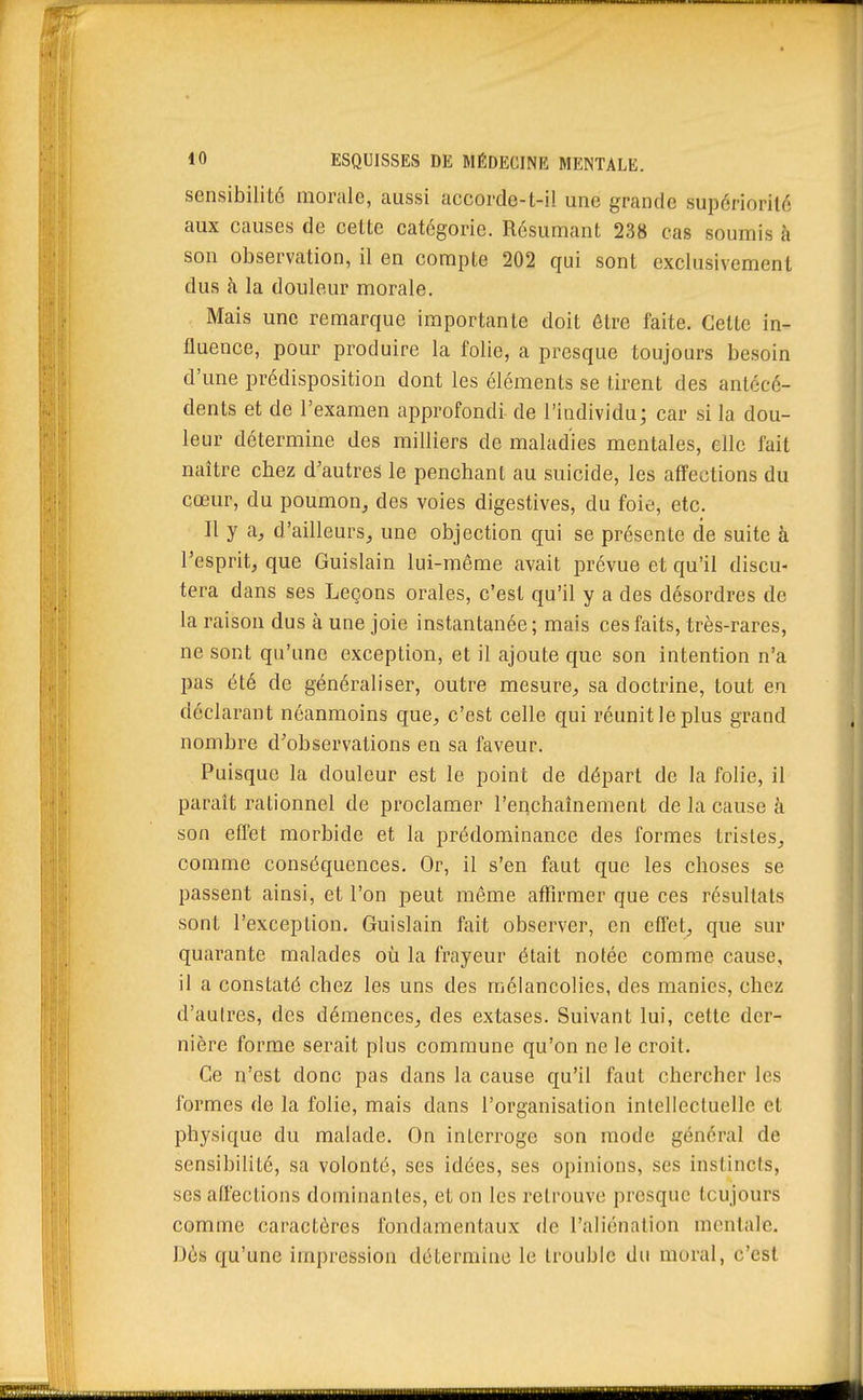 sensibilité morale, aussi accorde-t-il une grande supcriorilo aux causes de celte catégorie. Résumant 238 cas soumis à son observation, il en compte 202 qui sont exclusivement dus à la douleur morale. Mais une remarque importante doit être faite. Celte in- fluence, pour produire la folie, a presque toujours besoin d'une prédisposition dont les éléments se tirent des antécé- dents et de l'examen approfondi de l'individu; car si la dou- leur détermine des milliers de maladies mentales, elle fait naître chez d'autres le penchant au suicide, les affections du cœur, du poumon, des voies digestives, du foie, etc. Il y a, d'ailleurs, une objection qui se présente de suite à l'esprit, que Guislain lui-même avait prévue et qu'il discu- tera dans ses Leçons orales, c'est qu'il y a des désordres de la raison dus à une joie instantanée; mais ces faits, très-rares, ne sont qu'une exception, et il ajoute que son intention n'a pas été de généraliser, outre mesure, sa doctrine, tout en déclarant néanmoins que, c'est celle qui réunit le plus grand nombre d'observations en sa faveur. Puisque la douleur est le point de départ de la folie, il paraît rationnel de proclamer l'eiichaînement de la cause à son effet morbide et la prédominance des formes tristes, comme conséquences. Or, il s'en faut que les choses se passent ainsi, et l'on peut même affirmer que ces résultats sont l'exception. Guislain fait observer, en effet, que sur quarante malades où la frayeur était notée comme cause, il a constaté chez les uns des mélancolies, des manies, chez d'autres, des démences, des extases. Suivant lui, cette der- nière forme serait plus commune qu'on ne le croit. Ce n'est donc pas dans la cause qu'il faut chercher les formes de la folie, mais dans l'organisation intellectuelle et physique du malade. On interroge son mode général de sensibilité, sa volonté, ses idées, ses opinions, ses instincts, ses affections dominantes, et on les retrouve presque tcujours comme caractères fondamentaux de l'aliénation mentale. Dès qu'une impression détermine le trouble du moral, c'est